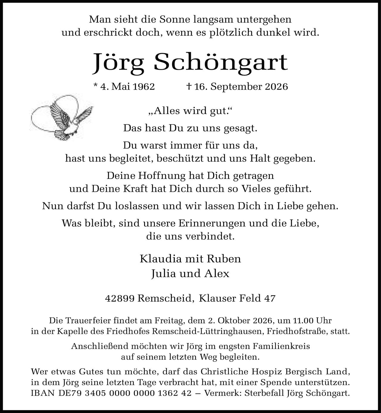 <p>Man sieht die Sonne langsam untergehen und erschrickt doch, wenn es plötzlich dunkel wird.</p>
<p><strong>Jörg Schöngart</strong><br>
* 4. Mai 1962 † 16. September 2026</p>
<p>„Alles wird gut."<br>
Das hast Du zu uns gesagt.<br>
Du warst immer für uns da,<br>
hast uns begleitet, beschützt und uns Halt gegeben.<br>
Deine Hoffnung hat Dich getragen<br>
und Deine Kraft hat Dich durch so Vieles geführt.<br>
Nun darfst Du loslassen und wir lassen Dich in Liebe gehen.<br>
Was bleibt, sind unsere Erinnerungen und die Liebe,<br>
die uns verbindet.</p>
<p>Klaudia mit Ruben<br>
Julia und Alex</p>
<p>42899 Remscheid, Klauser Feld 47</p>
<p>Die Trauerfeier findet am Freitag, dem 2. Oktober 2026, um 11.00 Uhr<br>
in der Kapelle des Friedhofes Remscheid-Lüttringhausen, Friedhofstraße, statt.<br>
Anschließend möchten wir Jörg im engsten Familienkreis<br>
auf seinem letzten Weg begleiten.</p>
<p>Wer etwas Gutes tun möchte, darf das Christliche Hospiz Bergisch Land,<br>
in dem Jörg seine letzten Tage verbracht hat, mit einer Spende unterstützen.<br>
IBAN DE79 3405 0000 0000 1362 42 – Vermerk: Sterbefall Jörg Schöngart.</p>
<p>Man sieht die Sonne langsam untergehen<br>
und erschrickt doch, wenn es plötzlich dunkel wird.</p>