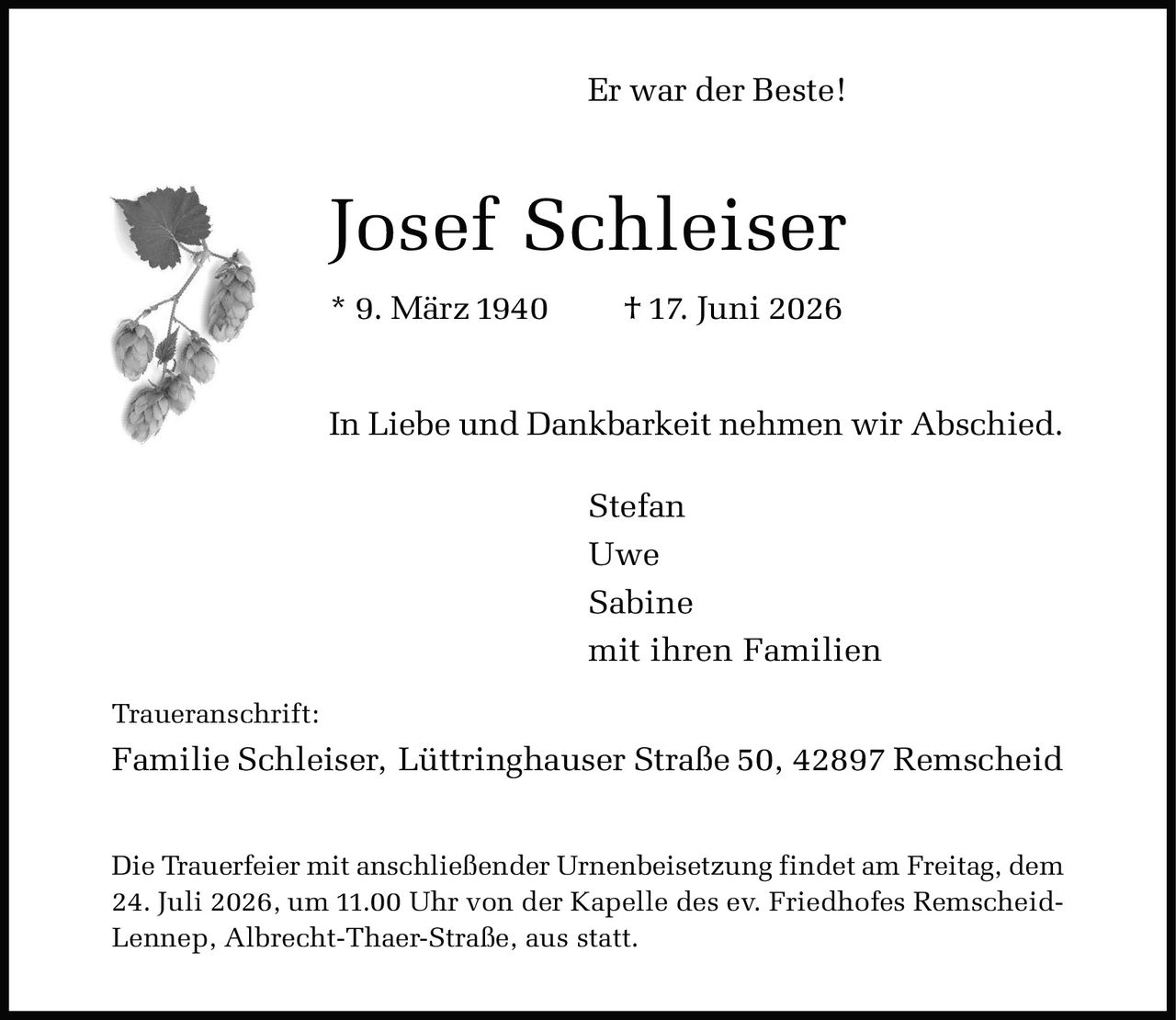 <p><strong>Er war der Beste!</strong></p>

<p><strong>Josef Schleiser</strong></p>

<p>* 9. März 1940 † 17. Juni 2026</p>

<p>In Liebe und Dankbarkeit nehmen wir Abschied.</p>

<p>Stefan<br>
Uwe<br>
Sabine<br>
mit ihren Familien</p>

<p><strong>Traueranschrift:</strong><br>
Familie Schleiser, Lüttringhauser Straße 50, 42897 Remscheid</p>

<p>Die Trauerfeier mit anschließender Urnenbeisetzung findet am Freitag, dem 24. Juli 2026, um 11.00 Uhr von der Kapelle des ev. Friedhofes Remscheid-Lennep, Albrecht-Thaer-Straße, aus statt.</p>