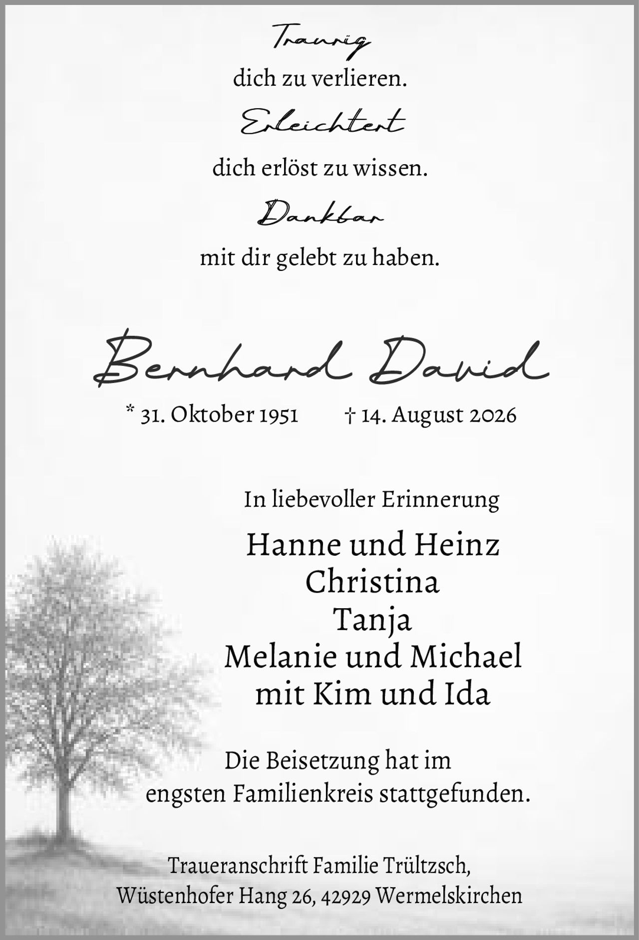 <p><i>Traurig</i><br>dich zu verlieren.<br><br><i>Erleichtert</i><br>dich erlöst zu wissen.<br><br><i>Dankbar</i><br>mit dir gelebt zu haben.</p><p><strong>Bernhard David</strong><br>* 31. Oktober 1951 † 14. August 2026</p><p>In liebevoller Erinnerung<br><strong>Hanne und Heinz<br>Christina<br>Tanja<br>Melanie und Michael<br>mit Kim und Ida</strong></p><p>Die Beisetzung hat im engsten Familienkreis stattgefunden.</p><p>Traueranschrift Familie Trültzsch,<br>Wüstenhofer Hang 26, 42929 Wermelskirchen</p>