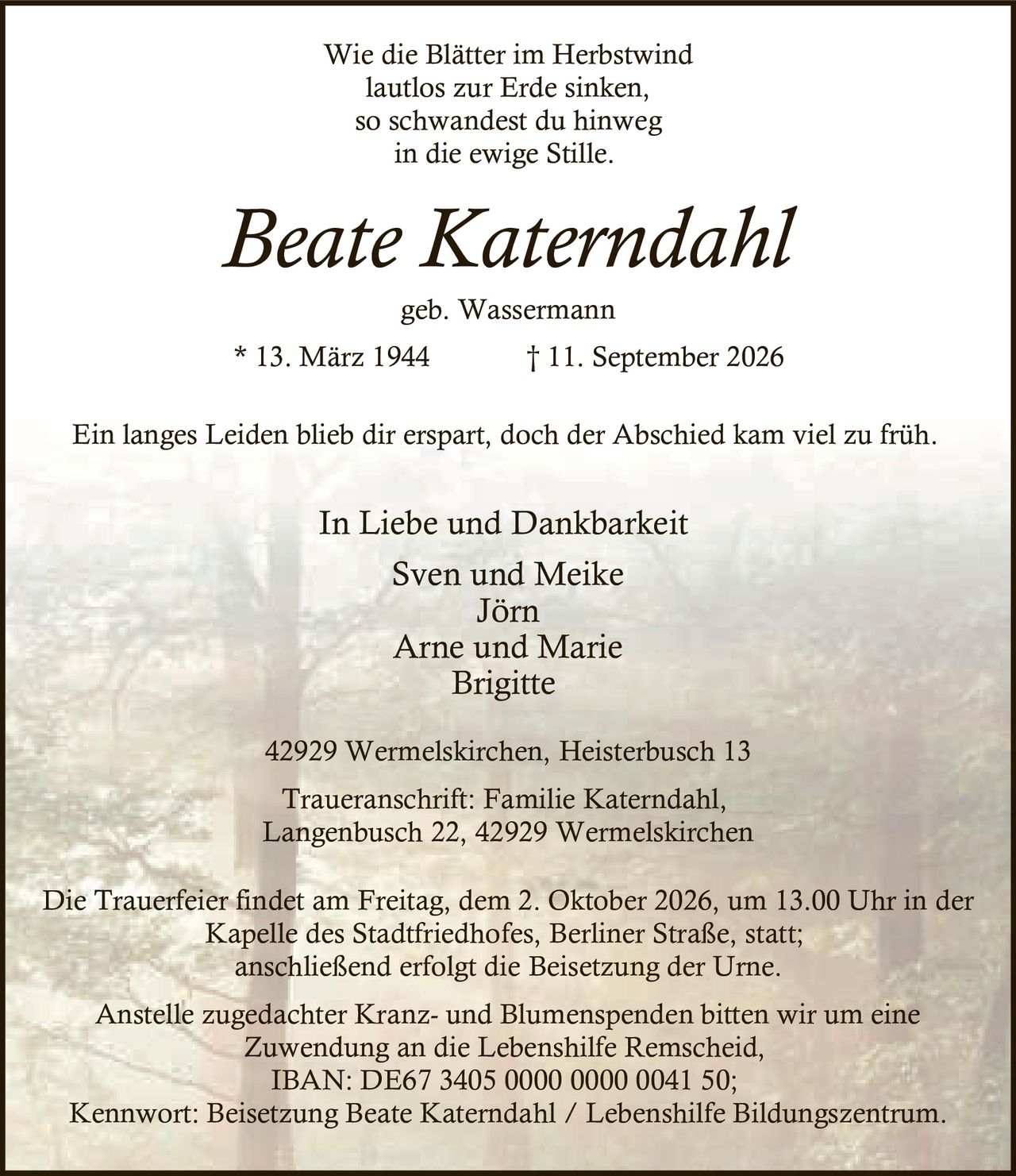 <p>Wie die Blätter im Herbstwind<br/>
lautlos zur Erde sinken,<br/>
so schwandest du hinweg<br/>
in die ewige Stille.</p>

<p><strong>Beate Katerndahl</strong><br/>
geb. Wassermann<br/>
* 13. März 1944 † 11. September 2026</p>

<p>Ein langes Leiden blieb dir erspart, doch der Abschied kam viel zu früh.</p>

<p><strong>In Liebe und Dankbarkeit</strong><br/>
Sven und Meike<br/>
Jörn<br/>
Arne und Marie<br/>
Brigitte</p>

<p>42929 Wermelskirchen, Heisterbusch 13</p>

<p>Traueranschrift: Familie Katerndahl,<br/>
Langenbusch 22, 42929 Wermelskirchen</p>

<p>Die Trauerfeier findet am Freitag, dem 2. Oktober 2026, um 13.00 Uhr in der Kapelle des Stadtfriedhofes, Berliner Straße, statt;<br/>
anschließend erfolgt die Beisetzung der Urne.</p>

<p>Anstelle zugedachter Kranz- und Blumenspenden bitten wir um eine Zuwendung an die Lebenshilfe Remscheid,<br/>
IBAN: DE67 3405 0000 0000 0041 50;<br/>
Kennwort: Beisetzung Beate Katerndahl / Lebenshilfe Bildungszentrum.</p>