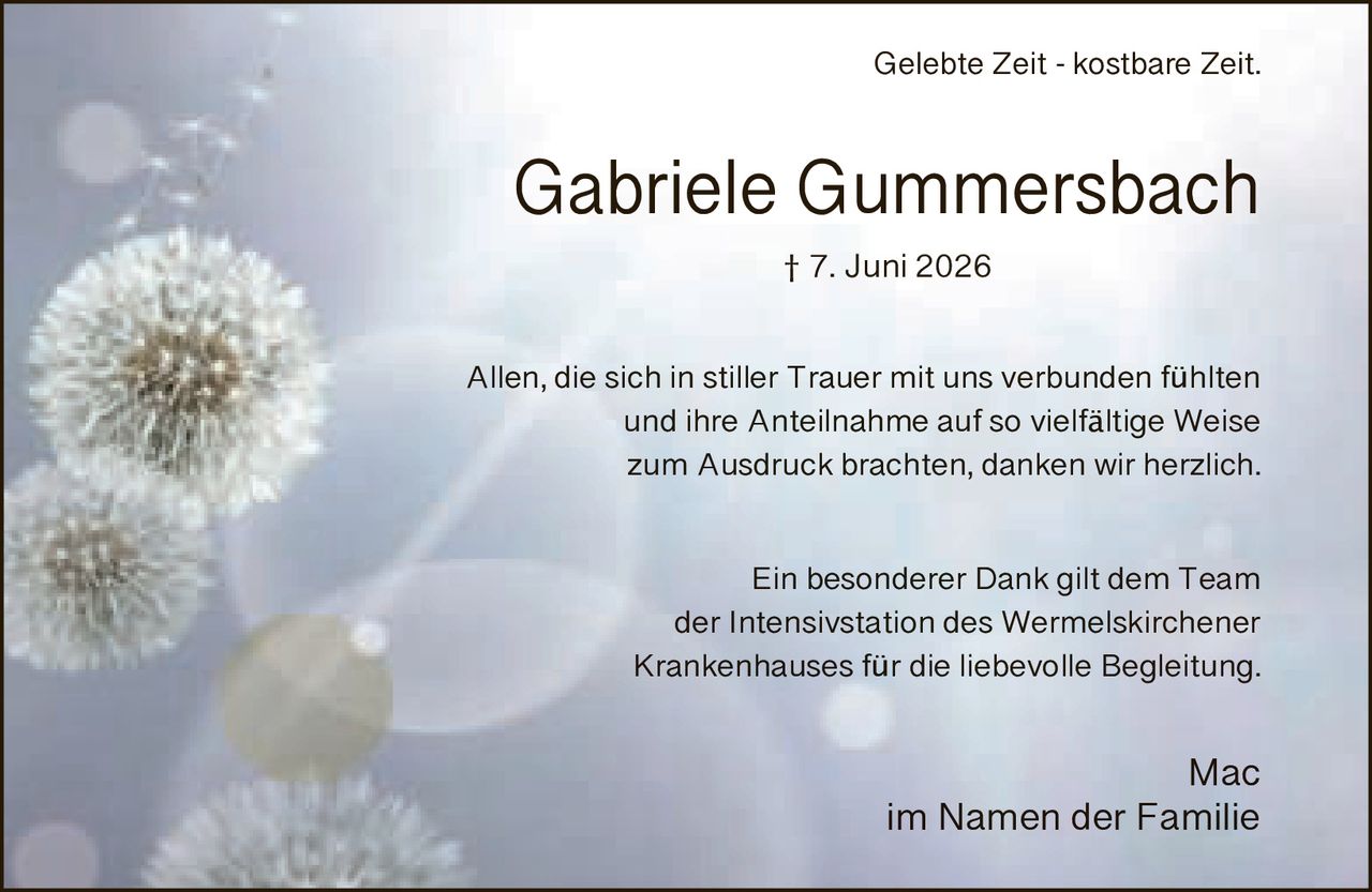<p>Gelebte Zeit - kostbare Zeit.</p><p>Gabriele Gummersbach<br>† 7. Juni 2026</p><p>Allen, die sich in stiller Trauer mit uns verbunden fühlten und ihre Anteilnahme auf so vielfältige Weise zum Ausdruck brachten, danken wir herzlich.</p><p>Ein besonderer Dank gilt dem Team der Intensivstation des Wermelskirchener Krankenhauses für die liebevolle Begleitung.</p><p>Mac<br>im Namen der Familie</p>