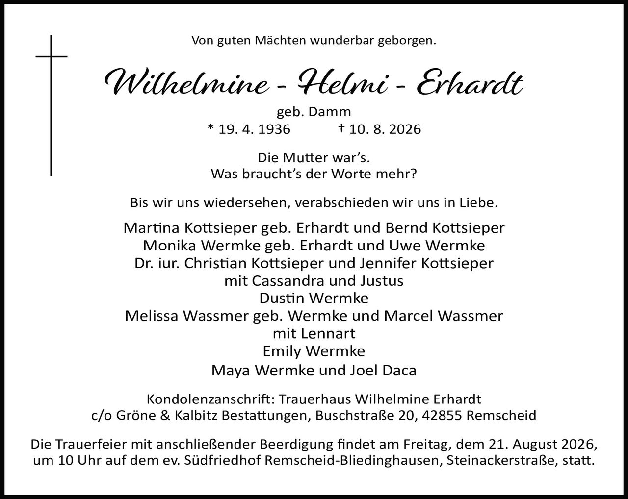 <p><strong>Von guten Mächten wunderbar geborgen.</strong></p><p><strong>Wilhelmine - Helmi - Erhardt</strong></p><p>geb. Damm</p><p>* 19. 4. 1936 † 10. 8. 2026</p><p>Die Mutter war's.</p><p>Was braucht's der Worte mehr?</p><p>Bis wir uns wiedersehen, verabschieden wir uns in Liebe.</p><p>Martina Kotts­ieper geb. Erhardt und Bernd Kotts­ieper<br/>Monika Wermke geb. Erhardt und Uwe Wermke<br/>Dr. iur. Christian Kotts­ieper und Jennifer Kotts­ieper<br/>mit Cassandra und Justus<br/>Dustin Wermke<br/>Melissa Wassmer geb. Wermke und Marcel Wassmer<br/>mit Lennart<br/>Emily Wermke<br/>Maya Wermke und Joel Daca</p><p>Kondolenzanschrift: Trauerhaus Wilhelmine Erhardt<br/>c/o Gröne & Kalbitz Bestattungen, Buschstraße 20, 42855 Remscheid</p><p>Die Trauerfeier mit anschließender Beerdigung findet am Freitag, dem 21. August 2026, um 10 Uhr auf dem ev. Südfriedhof Remscheid-Bliedinghausen, Steinackerstraße, statt.</p>