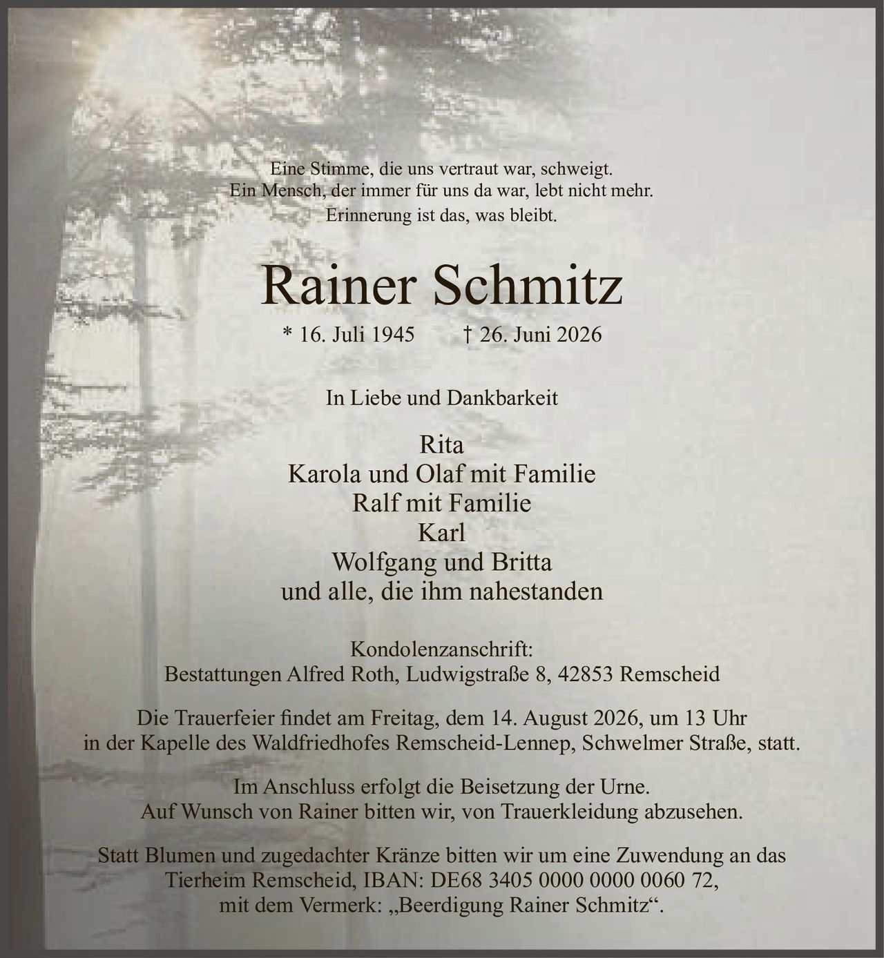 <p>Eine Stimme, die uns vertraut war, schweigt.<br>Ein Mensch, der immer für uns da war, lebt nicht mehr.<br>Erinnerung ist das, was bleibt.</p>

<p><strong>Rainer Schmitz</strong><br>* 16. Juli 1945 † 26. Juni 2026</p>

<p><strong>In Liebe und Dankbarkeit</strong></p>

<p>Rita<br>Karola und Olaf mit Familie<br>Ralf mit Familie<br>Karl<br>Wolfgang und Britta<br>und alle, die ihm nahestanden</p>

<p><strong>Kondolenzanschrift:</strong><br>Bestattungen Alfred Roth, Ludwigstraße 8, 42853 Remscheid</p>

<p>Die Trauerfeier findet am Freitag, dem 14. August 2026, um 13 Uhr<br>in der Kapelle des Waldfriedhofes Remscheid-Lennep, Schwelmer Straße, statt.</p>

<p>Im Anschluss erfolgt die Beisetzung der Urne.<br>Auf Wunsch von Rainer bitten wir, von Trauerkleidung abzusehen.</p>

<p>Statt Blumen und zugedachter Kränze bitten wir um eine Zuwendung an das<br>Tierheim Remscheid, IBAN: DE68 3405 0000 0000 0060 72,<br>mit dem Vermerk: „Beerdigung Rainer Schmitz".</p>