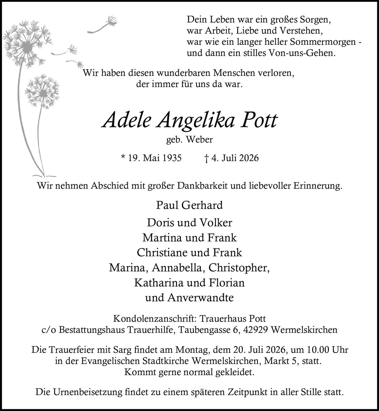 <p>Wir haben diesen wunderbaren Menschen verloren,<br>der immer für uns da war.</p>

<p><strong>Adele Angelika Pott</strong><br>geb. Weber<br>* 19. Mai 1935 † 4. Juli 2026</p>

<p>Dein Leben war ein großes Sorgen,<br>war Arbeit, Liebe und Verstehen,<br>war wie ein langer heller Sommermorgen -<br>und dann ein stilles Von-uns-Gehen.</p>

<p>Wir nehmen Abschied mit großer Dankbarkeit und liebevoller Erinnerung.</p>

<p>Paul Gerhard<br>Doris und Volker<br>Martina und Frank<br>Christiane und Frank<br>Marina, Annabella, Christopher,<br>Katharina und Florian<br>und Anverwandte</p>

<p>Kondolenzanschrift: Trauerhaus Pott<br>c/o Bestattungshaus Trauerhilfe, Taubengasse 6, 42929 Wermelskirchen</p>

<p>Die Trauerfeier mit Sarg findet am Montag, dem 20. Juli 2026, um 10.00 Uhr<br>in der Evangelischen Stadtkirche Wermelskirchen, Markt 5, statt.<br>Kommt gerne normal gekleidet.</p>

<p>Die Urnenbeisetzung findet zu einem späteren Zeitpunkt in aller Stille statt.</p>