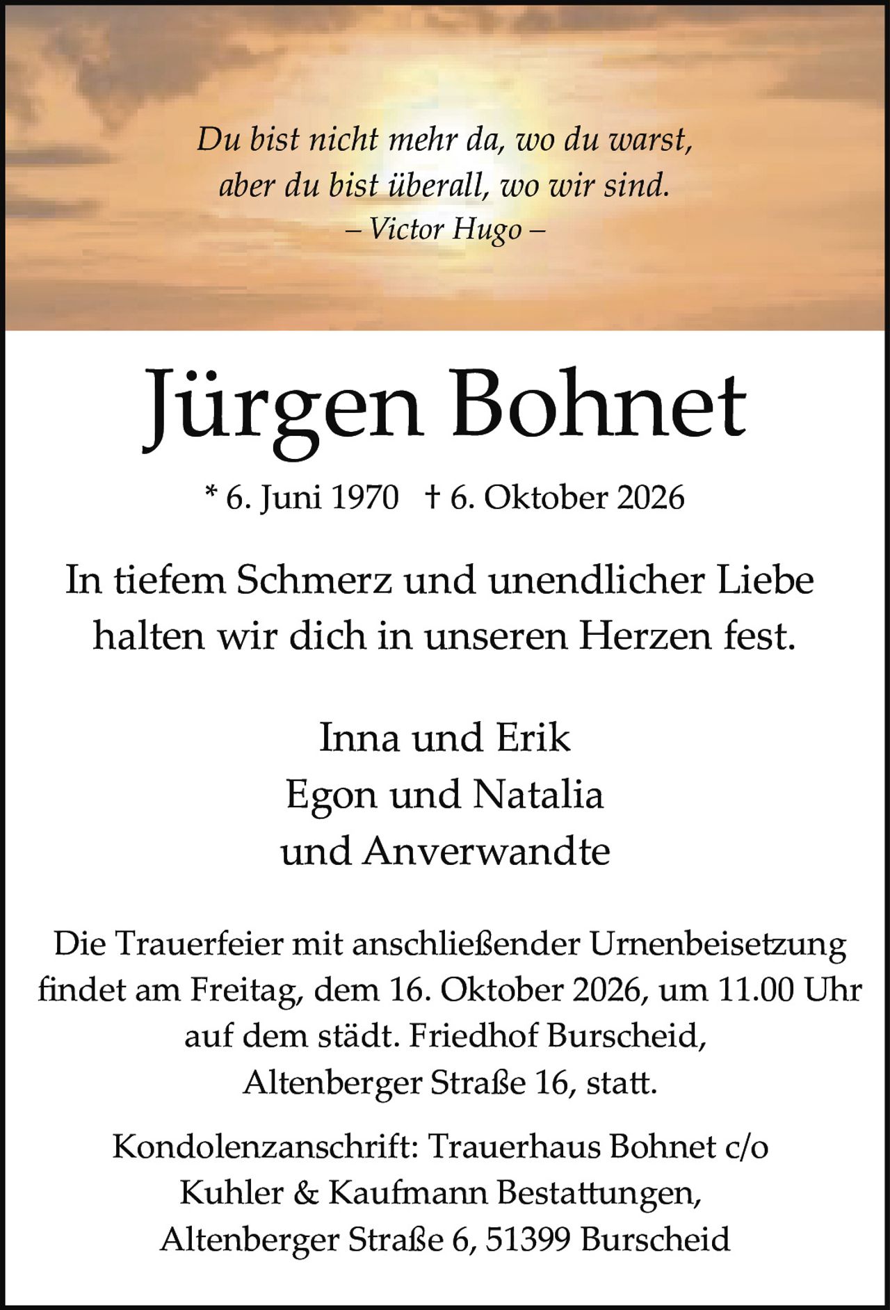<p>Jürgen Bohnet</p><p>* 6. Juni 1970 † 6. Oktober 2026</p><p>Du bist nicht mehr da, wo du warst,<br>aber du bist überall, wo wir sind.<br>– Victor Hugo –</p><p>In tiefem Schmerz und unendlicher Liebe<br>halten wir dich in unseren Herzen fest.</p><p>Inna und Erik<br>Egon und Natalia<br>und Anverwandte</p><p>Die Trauerfeier mit anschließender Urnenbeisetzung<br>findet am Freitag, dem 16. Oktober 2026, um 11.00 Uhr<br>auf dem städt. Friedhof Burscheid,<br>Altenberger Straße 16, statt.</p><p>Kondolenzanschrift: Trauerhaus Bohnet c/o<br>Kuhler & Kaufmann Bestattungen,<br>Altenberger Straße 6, 51399 Burscheid</p>