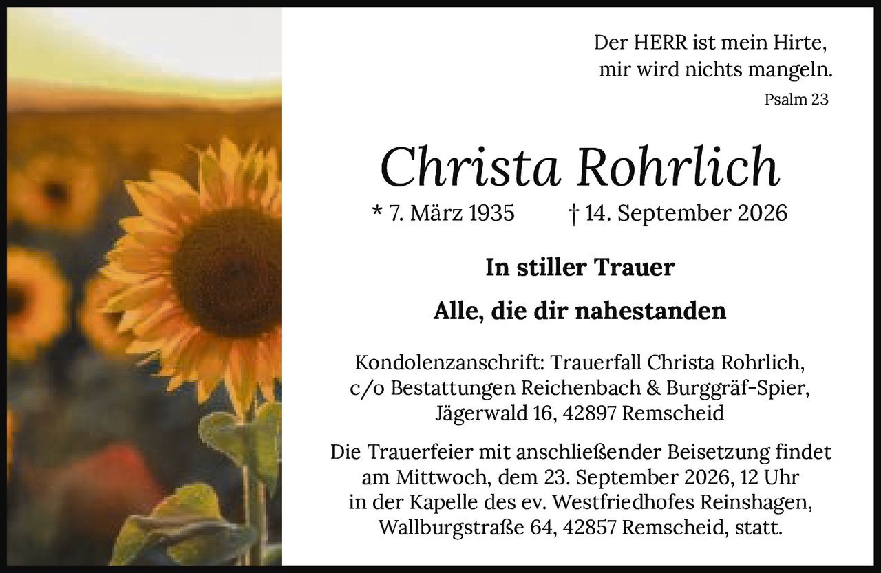 <p><strong>Der HERR ist mein Hirte,<br>mir wird nichts mangeln.</strong><br><i>Psalm 23</i></p><p><strong>Christa Rohrlich</strong><br>* 7. März 1935     † 14. September 2026</p><p><strong>In stiller Trauer</strong></p><p><strong>Alle, die dir nahestanden</strong></p><p>Kondolenzanschrift: Trauerfall Christa Rohrlich,<br>c/o Bestattungen Reichenbach & Burggräf-Spier,<br>Jägerwald 16, 42897 Remscheid</p><p>Die Trauerfeier mit anschließender Beisetzung findet<br>am Mittwoch, dem 23. September 2026, 12 Uhr<br>in der Kapelle des ev. Westfriedhofes Reinshagen,<br>Wallburgstraße 64, 42857 Remscheid, statt.</p>