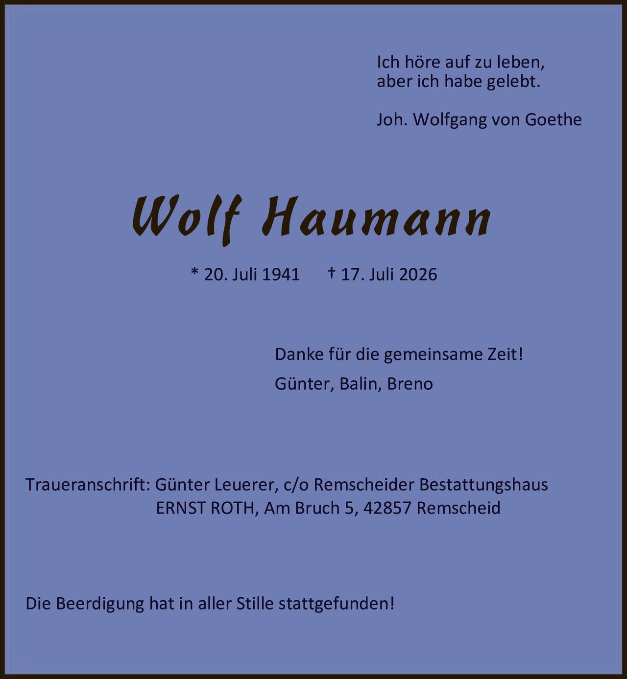 <p><i>Ich höre auf zu leben,<br/>aber ich habe gelebt.<br/>Joh. Wolfgang von Goethe</i></p><p><strong>Wolf Haumann</strong><br/>* 20. Juli 1941 † 17. Juli 2026</p><p>Danke für die gemeinsame Zeit!<br/>Günter, Balin, Breno</p><p>Traueranschrift: Günter Leuerer, c/o Remscheider Bestattungshaus<br/>ERNST ROTH, Am Bruch 5, 42857 Remscheid</p><p>Die Beerdigung hat in aller Stille stattgefunden!</p>