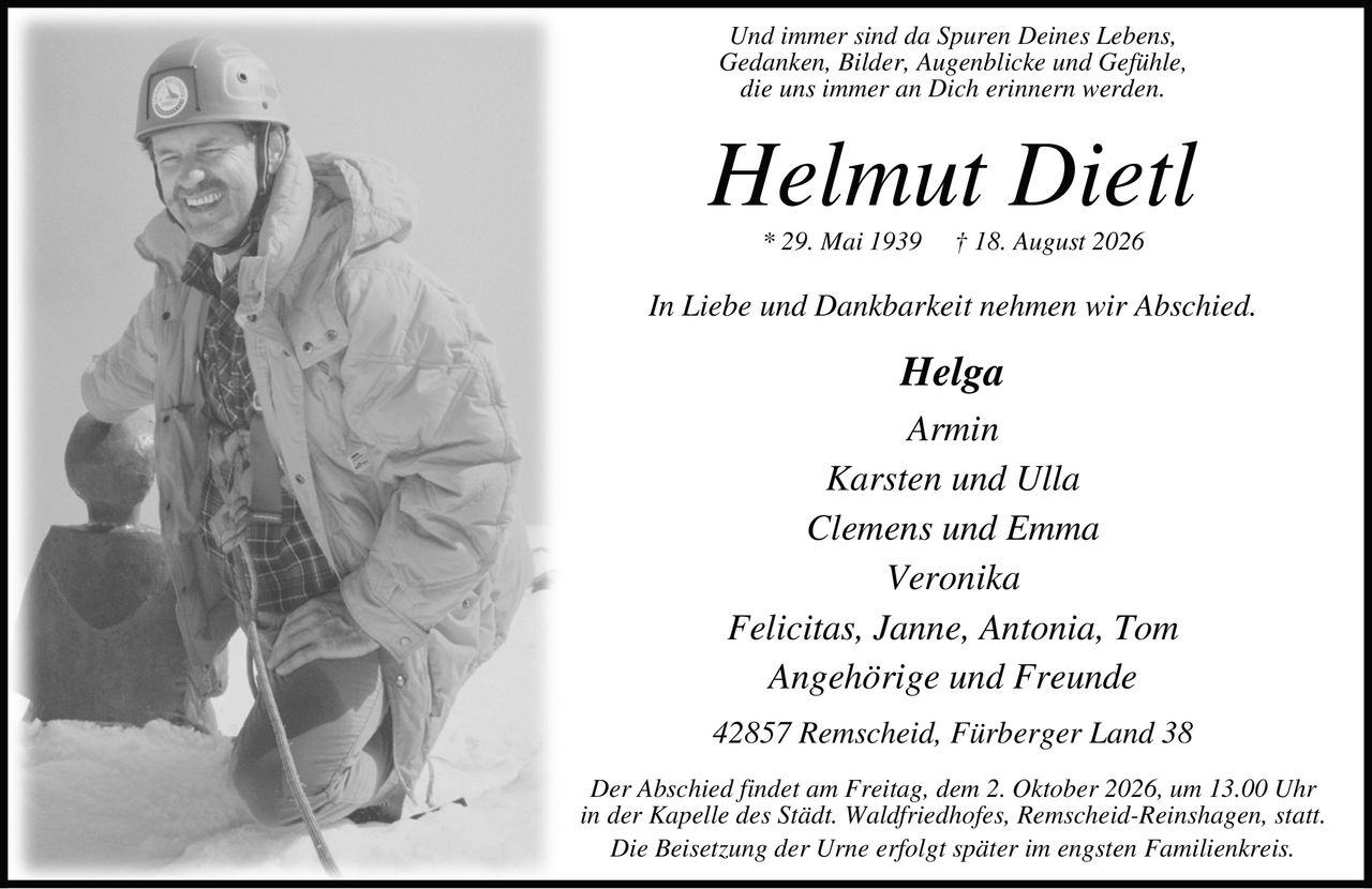 <p><i>Und immer sind da Spuren Deines Lebens,<br/>Gedanken, Bilder, Augenblicke und Gefühle,<br/>die uns immer an Dich erinnern werden.</i></p><p><strong>Helmut Dietl</strong><br/>* 29. Mai 1939  † 18. August 2026</p><p><i>In Liebe und Dankbarkeit nehmen wir Abschied.</i></p><p><strong>Helga</strong><br/><i>Armin</i><br/><i>Karsten und Ulla</i><br/><i>Clemens und Emma</i><br/><i>Veronika</i><br/><i>Felicitas, Janne, Antonia, Tom</i><br/><i>Angehörige und Freunde</i></p><p>42857 Remscheid, Fürberger Land 38</p><p>Der Abschied findet am Freitag, dem 2. Oktober 2026, um 13.00 Uhr<br/>in der Kapelle des Städt. Waldfriedhofes, Remscheid-Reinshagen, statt.<br/>Die Beisetzung der Urne erfolgt später im engsten Familienkreis.</p>