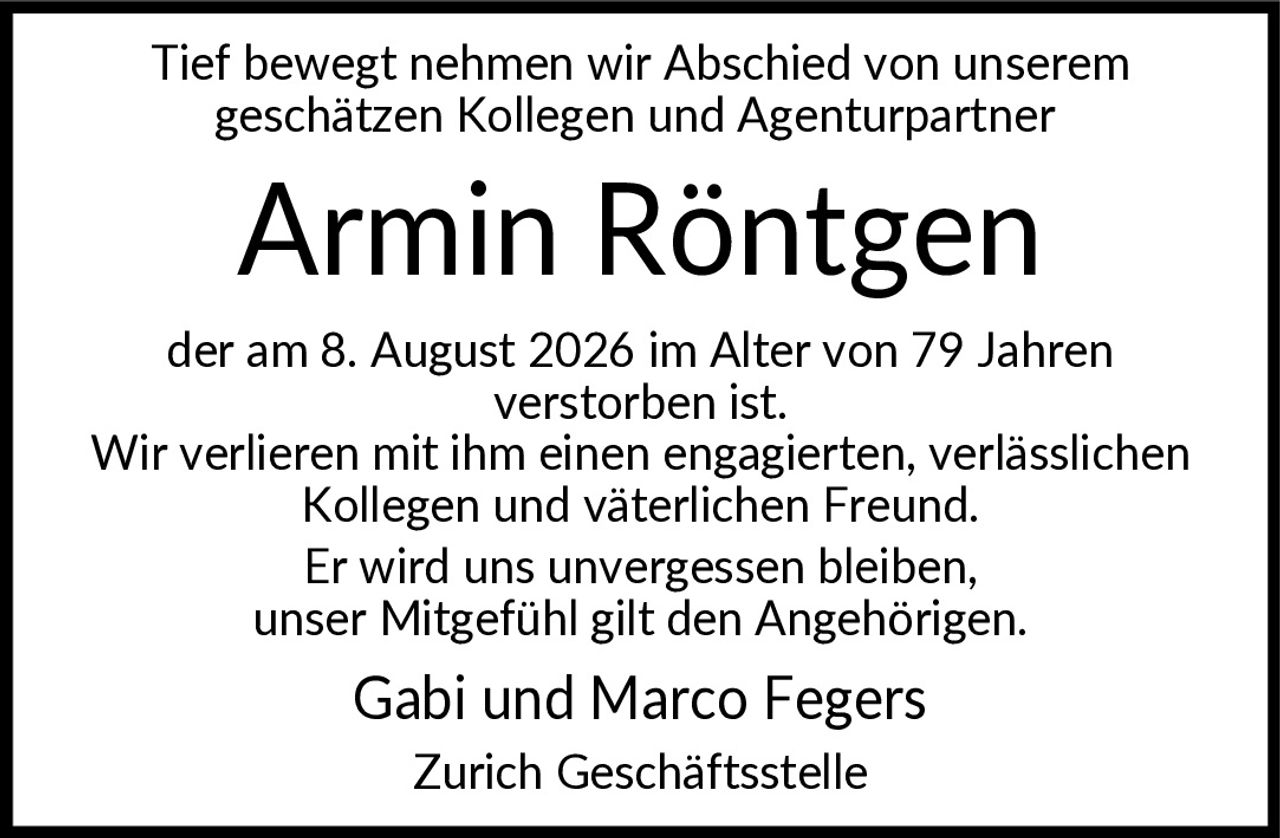 <p>Tief bewegt nehmen wir Abschied von unserem geschätzen Kollegen und Agenturpartner</p>

<p><strong>Armin Röntgen</strong></p>

<p>der am 8. August 2026 im Alter von 79 Jahren verstorben ist. Wir verlieren mit ihm einen engagierten, verlässlichen Kollegen und väterlichen Freund. Er wird uns unvergessen bleiben, unser Mitgefühl gilt den Angehörigen. Gabi und Marco Fegers Zurich Geschäftsstelle</p>