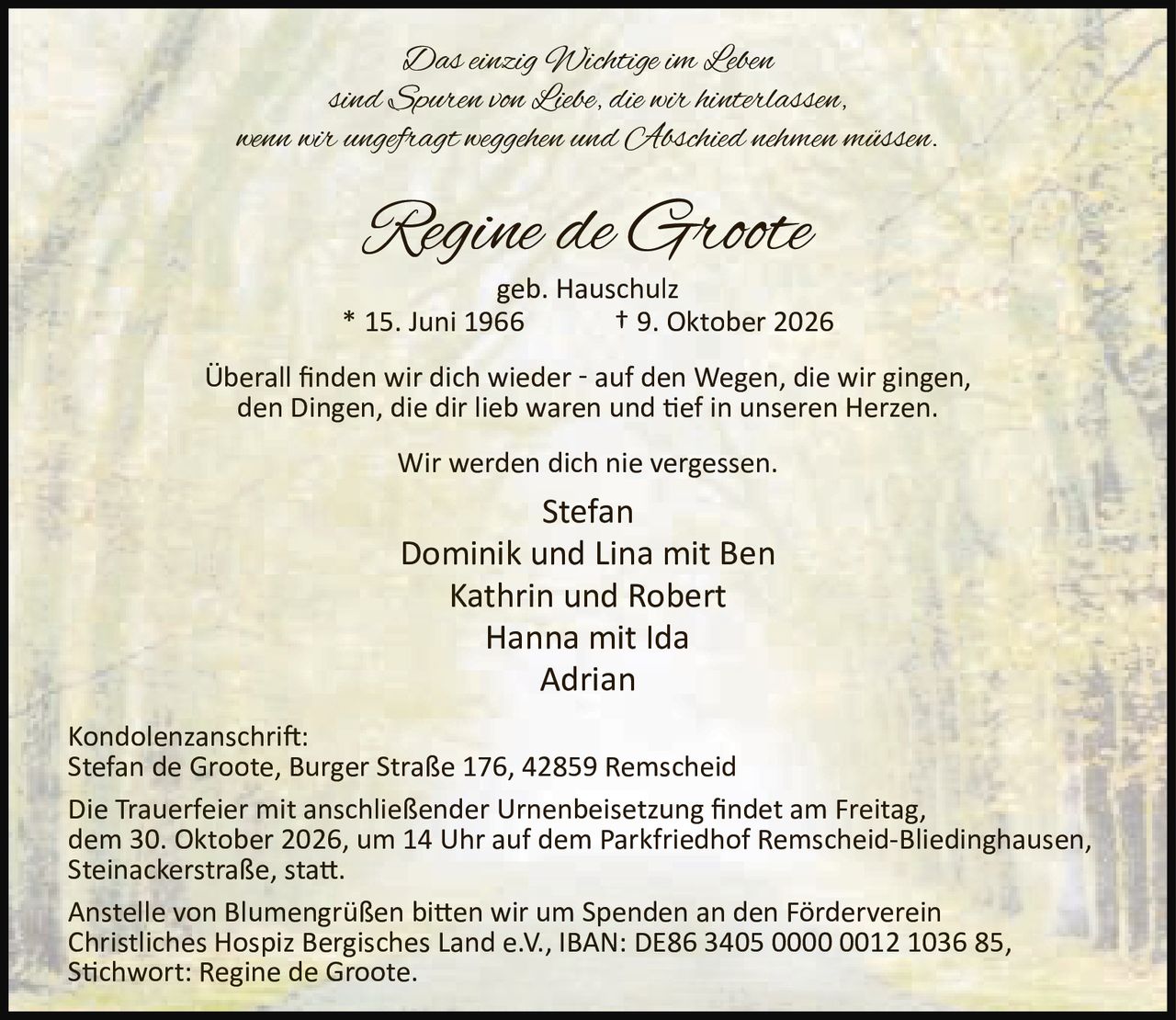 <p>Das einzig Wichtige im Leben sind Spuren von Liebe, die wir hinterlassen, wenn wir ungefragt weggehen und Abschied nehmen müssen.</p>

<p><strong>Regine de Groote</strong><br/>geb. Hauschulz<br/>* 15. Juni 1966 † 9. Oktober 2026</p>

<p>Überall finden wir dich wieder - auf den Wegen, die wir gingen, den Dingen, die dir lieb waren und tief in unseren Herzen. Wir werden dich nie vergessen.</p>

<p>Stefan<br/>Dominik und Lina mit Ben<br/>Kathrin und Robert<br/>Hanna mit Ida<br/>Adrian</p>

<p><strong>Kondolenzanschrift:</strong><br/>Stefan de Groote, Burger Straße 176, 42859 Remscheid</p>

<p>Die Trauerfeier mit anschließender Urnenbeisetzung findet am Freitag, dem 30. Oktober 2026, um 14 Uhr auf dem Parkfriedhof Remscheid-Bliedinghausen, Steinackerstraße, statt.</p>

<p>Anstelle von Blumengrüßen bitten wir um Spenden an den Förderverein Christliches Hospiz Bergisches Land e.V., IBAN: DE86 3405 0000 0012 1036 85, Stichwort: Regine de Groote.</p>