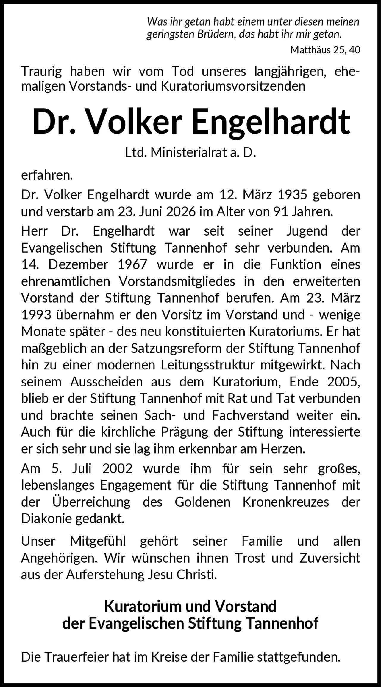 <p><i>Was ihr getan habt einem unter diesen meinen geringsten Brüdern, das habt ihr mir getan.<br>Matthäus 25, 40</i></p>

<p>Traurig haben wir vom Tod unseres langjährigen, ehemaligen Vorstands- und Kuratoriumsvorsitzenden</p>

<p><strong>Dr. Volker Engelhardt</strong><br>Ltd. Ministerialrat a. D.</p>

<p>erfahren.</p>

<p>Dr. Volker Engelhardt wurde am 12. März 1935 geboren und verstarb am 23. Juni 2026 im Alter von 91 Jahren.</p>

<p>Herr Dr. Engelhardt war seit seiner Jugend der Evangelischen Stiftung Tannenhof sehr verbunden. Am 14. Dezember 1967 wurde er in die Funktion eines ehrenamtlichen Vorstandsmitgliedes in den erweiterten Vorstand der Stiftung Tannenhof berufen. Am 23. März 1993 übernahm er den Vorsitz im Vorstand und - wenige Monate später - des neu konstituierten Kuratoriums. Er hat maßgeblich an der Satzungsreform der Stiftung Tannenhof hin zu einer modernen Leitungsstruktur mitgewirkt. Nach seinem Ausscheiden aus dem Kuratorium, Ende 2005, blieb er der Stiftung Tannenhof mit Rat und Tat verbunden und brachte seinen Sach- und Fachverstand weiter ein. Auch für die kirchliche Prägung der Stiftung interessierte er sich sehr und sie lag ihm erkennbar am Herzen.</p>

<p>Am 5. Juli 2002 wurde ihm für sein sehr großes, lebenslanges Engagement für die Stiftung Tannenhof mit der Überreichung des Goldenen Kronenkreuzes der Diakonie gedankt.</p>

<p>Unser Mitgefühl gehört seiner Familie und allen Angehörigen. Wir wünschen ihnen Trost und Zuversicht aus der Auferstehung Jesu Christi.</p>

<p><strong>Kuratorium und Vorstand<br>der Evangelischen Stiftung Tannenhof</strong></p>

<p>Die Trauerfeier hat im Kreise der Familie stattgefunden.</p>
