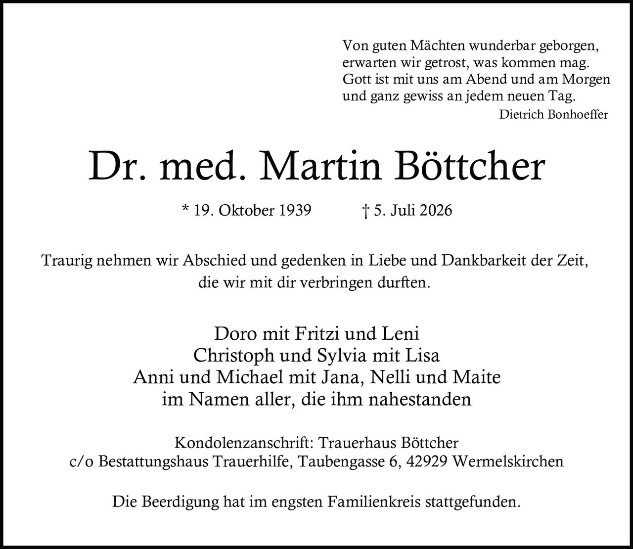 <p><i>Von guten Mächten wunderbar geborgen,<br>erwarten wir getrost, was kommen mag.<br>Gott ist mit uns am Abend und am Morgen<br>und ganz gewiss an jedem neuen Tag.</i><br><strong>Dietrich Bonhoeffer</strong></p><p><strong>* 19. Oktober 1939  † 5. Juli 2026</strong></p><p>Traurig nehmen wir Abschied und gedenken in Liebe und Dankbarkeit der Zeit, die wir mit dir verbringen durften.</p><p>Doro mit Fritzi und Leni<br>Christoph und Sylvia mit Lisa<br>Anni und Michael mit Jana, Nelli und Maite<br>im Namen aller, die ihm nahestanden</p><p><strong>Kondolenzanschrift:</strong> Trauerhaus Böttcher<br>c/o Bestattungshaus Trauerhilfe, Taubengasse 6, 42929 Wermelskirchen</p><p>Die Beerdigung hat im engsten Familienkreis stattgefunden.</p>