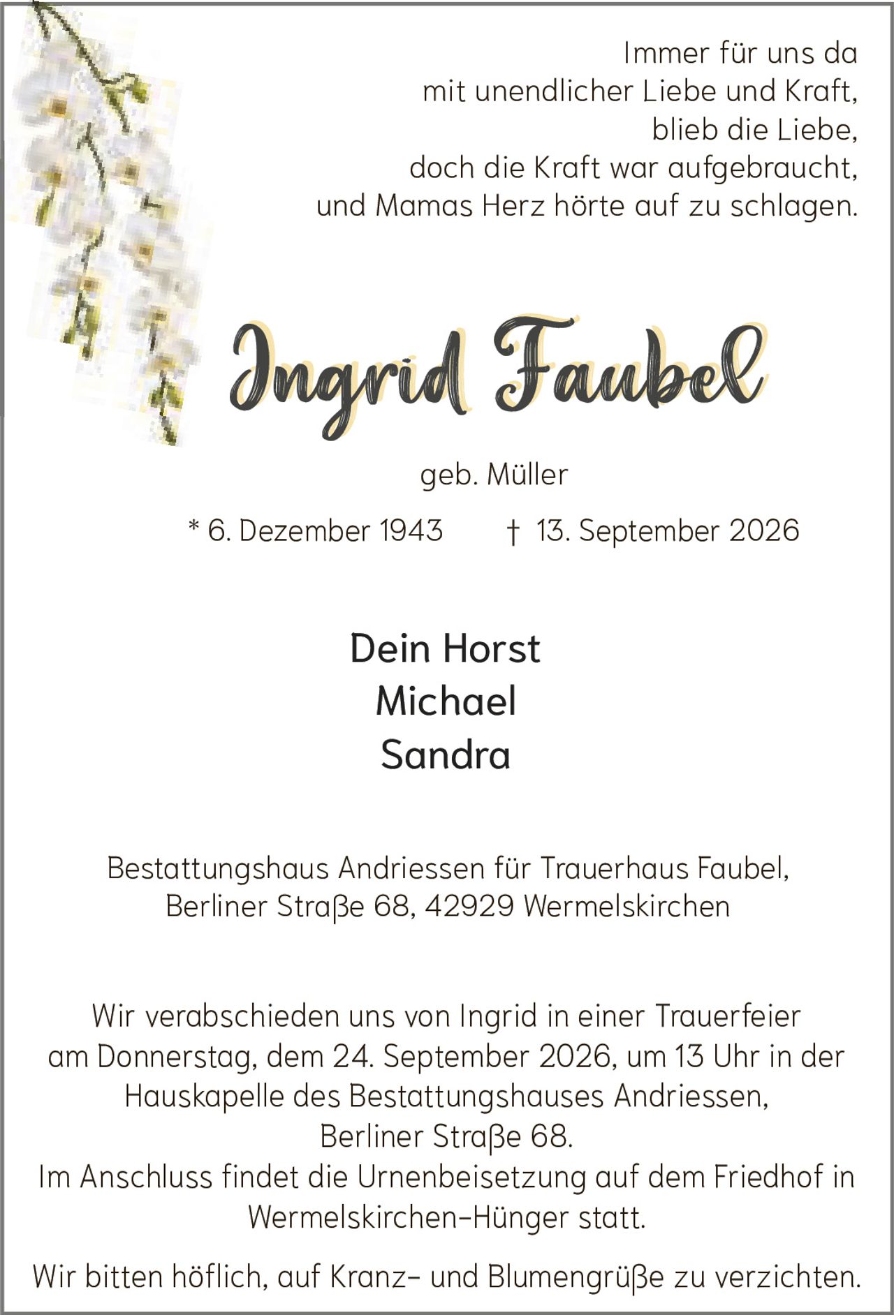 <p>Immer für uns da<br>mit unendlicher Liebe und Kraft,<br>blieb die Liebe,<br>doch die Kraft war aufgebraucht,<br>und Mamas Herz hörte auf zu schlagen.</p><p><strong>Ingrid Faubel</strong><br>geb. Müller<br>* 6. Dezember 1943 † 13. September 2026</p><p>Dein Horst<br>Michael<br>Sandra</p><p>Bestattungshaus Andriessen für Trauerhaus Faubel,<br>Berliner Straße 68, 42929 Wermelskirchen</p><p>Wir verabschieden uns von Ingrid in einer Trauerfeier<br>am Donnerstag, dem 24. September 2026, um 13 Uhr in der<br>Hauskapelle des Bestattungshauses Andriessen,<br>Berliner Straße 68.</p><p>Im Anschluss findet die Urnenbeisetzung auf dem Friedhof in<br>Wermelskirchen-Hünger statt.</p><p>Wir bitten höflich, auf Kranz- und Blumengrüße zu verzichten.</p>