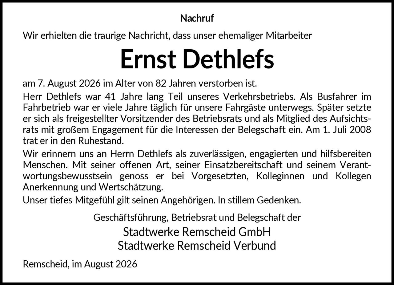 <p><strong>Nachruf</strong></p>

<p>Wir erhielten die traurige Nachricht, dass unser ehemaliger Mitarbeiter</p>

<p><strong>Ernst Dethlefs</strong></p>

<p>am 7. August 2026 im Alter von 82 Jahren verstorben ist.</p>

<p>Herr Dethlefs war 41 Jahre lang Teil unseres Verkehrsbetriebs. Als Busfahrer im Fahrbetrieb war er viele Jahre täglich für unsere Fahrgäste unterwegs. Später setzte er sich als freigestellter Vorsitzender des Betriebsrats und als Mitglied des Aufsichtsrats mit großem Engagement für die Interessen der Belegschaft ein. Am 1. Juli 2008 trat er in den Ruhestand.</p>

<p>Wir erinnern uns an Herrn Dethlefs als zuverlässigen, engagierten und hilfsbereiten Menschen. Mit seiner offenen Art, seiner Einsatzbereitschaft und seinem Verantwortungsbewusstsein genoss er bei Vorgesetzten, Kolleginnen und Kollegen Anerkennung und Wertschätzung.</p>

<p>Unser tiefes Mitgefühl gilt seinen Angehörigen. In stillem Gedenken.</p>

<p>Geschäftsführung, Betriebsrat und Belegschaft der<br/>Stadtwerke Remscheid GmbH<br/>Stadtwerke Remscheid Verbund</p>

<p>Remscheid, im August 2026</p>