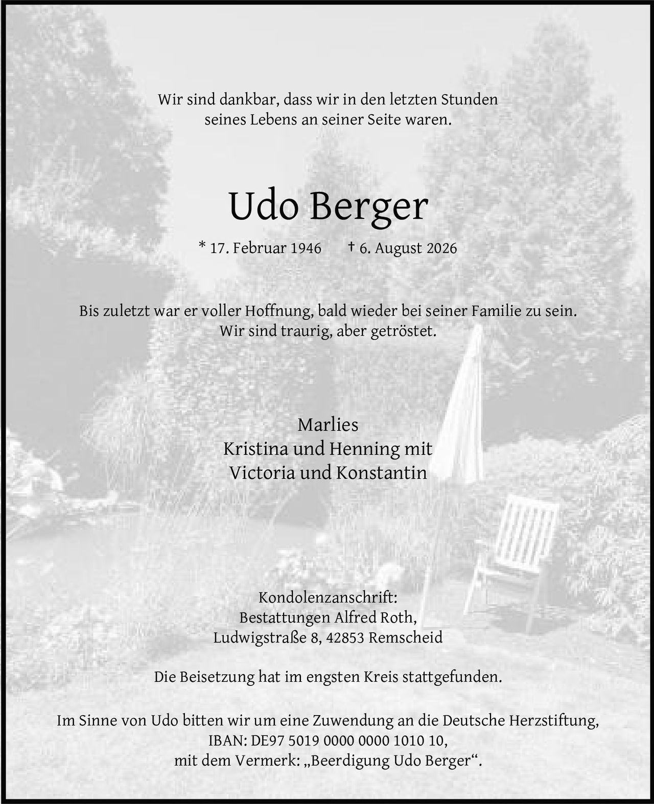 <p>Wir sind dankbar, dass wir in den letzten Stunden seines Lebens an seiner Seite waren.</p>

<p><strong>Udo Berger</strong><br>
* 17. Februar 1946 † 6. August 2026</p>

<p>Bis zuletzt war er voller Hoffnung, bald wieder bei seiner Familie zu sein.<br>
Wir sind traurig, aber getröstet.</p>

<p>Marlies<br>
Kristina und Henning mit<br>
Victoria und Konstantin</p>

<p><strong>Kondolenzanschrift:</strong><br>
Bestattungen Alfred Roth,<br>
Ludwigstraße 8, 42853 Remscheid</p>

<p>Die Beisetzung hat im engsten Kreis stattgefunden.</p>

<p>Im Sinne von Udo bitten wir um eine Zuwendung an die Deutsche Herzstiftung,<br>
IBAN: DE97 5019 0000 0000 1010 10,<br>
mit dem Vermerk: „Beerdigung Udo Berger".</p>