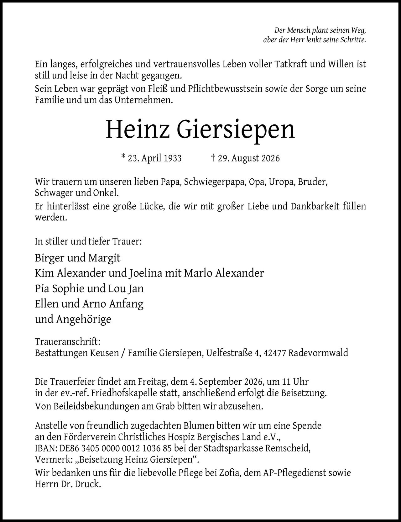 <p><i>Der Mensch plant seinen Weg, aber der Herr lenkt seine Schritte.</i></p>

<p>Ein langes, erfolgreiches und vertrauensvolles Leben voller Tatkraft und Willen ist still und leise in der Nacht gegangen. Sein Leben war geprägt von Fleiß und Pflichtbewusstsein sowie der Sorge um seine Familie und um das Unternehmen.</p>

<p><strong>Heinz Giersiepen</strong><br>
* 23. April 1933 † 29. August 2026</p>

<p>Wir trauern um unseren lieben Papa, Schwiegerpapa, Opa, Uropa, Bruder, Schwager und Onkel. Er hinterlässt eine große Lücke, die wir mit großer Liebe und Dankbarkeit füllen werden.</p>

<p>In stiller und tiefer Trauer:<br>
Birger und Margit<br>
Kim Alexander und Joelina mit Marlo Alexander<br>
Pia Sophie und Lou Jan<br>
Ellen und Arno Anfang<br>
und Angehörige</p>

<p><strong>Traueranschrift:</strong><br>
Bestattungen Keusen / Familie Giersiepen, Uelfestraße 4, 42477 Radevormwald</p>

<p>Die Trauerfeier findet am Freitag, dem 4. September 2026, um 11 Uhr in der ev.-ref. Friedhofskapelle statt, anschließend erfolgt die Beisetzung. Von Beileidsbekundungen am Grab bitten wir abzusehen.</p>

<p>Anstelle von freundlich zugedachten Blumen bitten wir um eine Spende an den Förderverein Christliches Hospiz Bergisches Land e.V., IBAN: DE86 3405 0000 0012 1036 85 bei der Stadtsparkasse Remscheid, Vermerk: „Beisetzung Heinz Giersiepen".</p>

<p>Wir bedanken uns für die liebevolle Pflege bei Zofia, dem AP-Pflegedienst sowie Herrn Dr. Druck.</p>