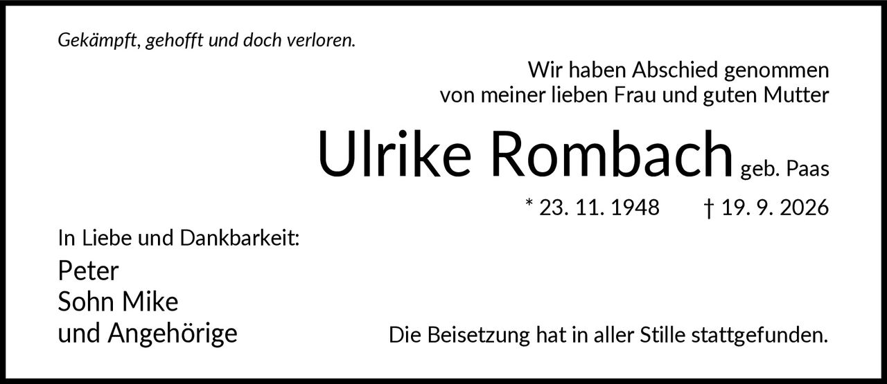 <i>Gekämpft, gehofft und doch verloren.</i><br><br>Wir haben Abschied genommen von meiner lieben Frau und guten Mutter<br><br><strong>Ulrike Rombach</strong><br>geb. Paas<br>* 23. 11. 1948   † 19. 9. 2026<br><br>In Liebe und Dankbarkeit:<br>Peter<br>Sohn Mike<br>und Angehörige<br><br>Die Beisetzung hat in aller Stille stattgefunden.