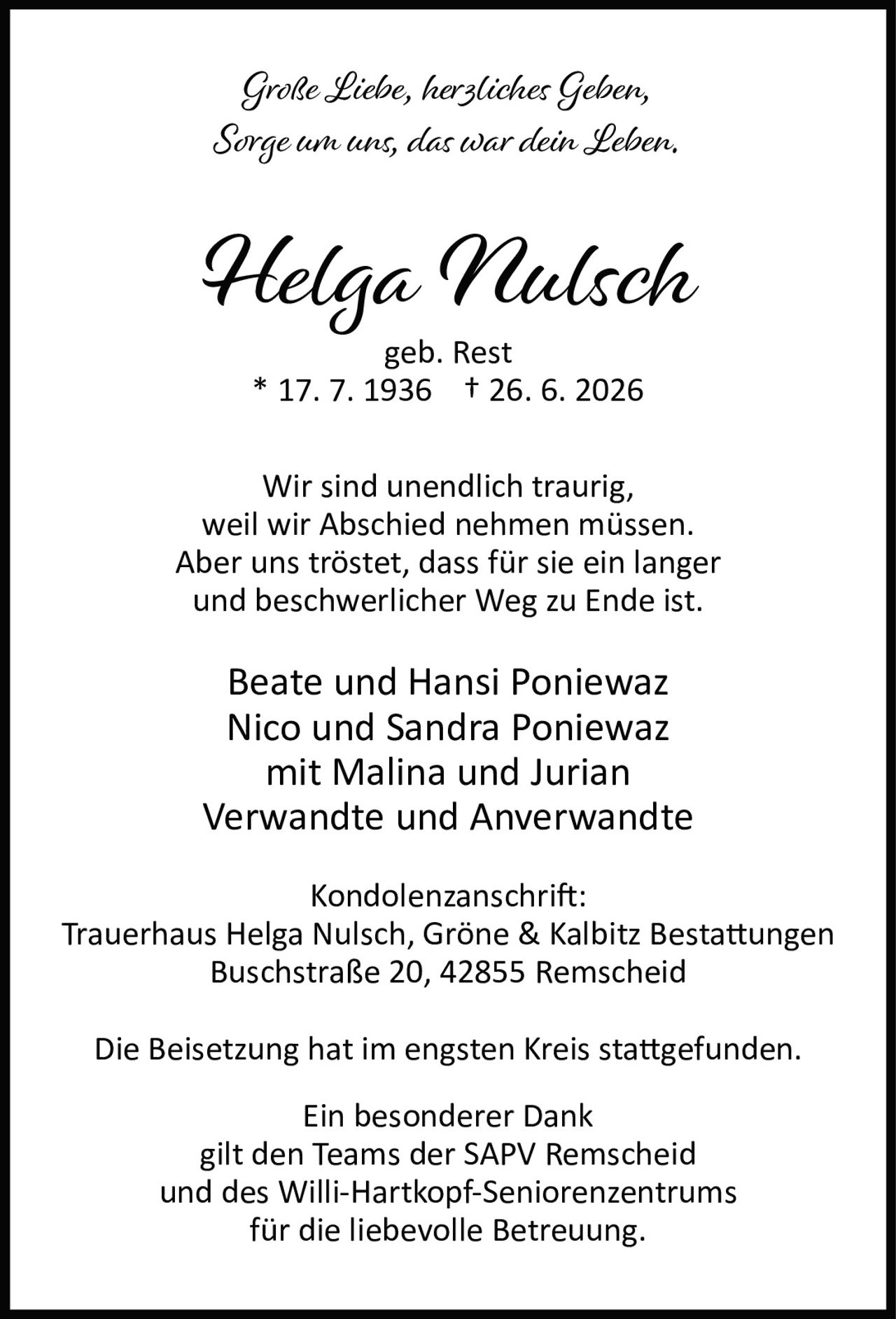 <p><i>Große Liebe, herzliches Geben,<br>Sorge um uns, das war dein Leben.</i></p><p><strong>Helga Nulsch</strong><br>geb. Rest<br>* 17. 7. 1936 † 26. 6. 2026</p><p>Wir sind unendlich traurig,<br>weil wir Abschied nehmen müssen.<br>Aber uns tröstet, dass für sie ein langer<br>und beschwerlicher Weg zu Ende ist.</p><p>Beate und Hansi Poniewaz<br>Nico und Sandra Poniewaz<br>mit Malina und Jurian<br>Verwandte und Anverwandte</p><p><strong>Kondolenzanschrift:</strong><br>Trauerhaus Helga Nulsch, Gröne &amp; Kalbitz Bestattungen<br>Buschstraße 20, 42855 Remscheid</p><p>Die Beisetzung hat im engsten Kreis stattgefunden.</p><p><strong>Ein besonderer Dank</strong><br>gilt den Teams der SAPV Remscheid<br>und des Willi-Hartkopf-Seniorenzentrums<br>für die liebevolle Betreuung.</p>