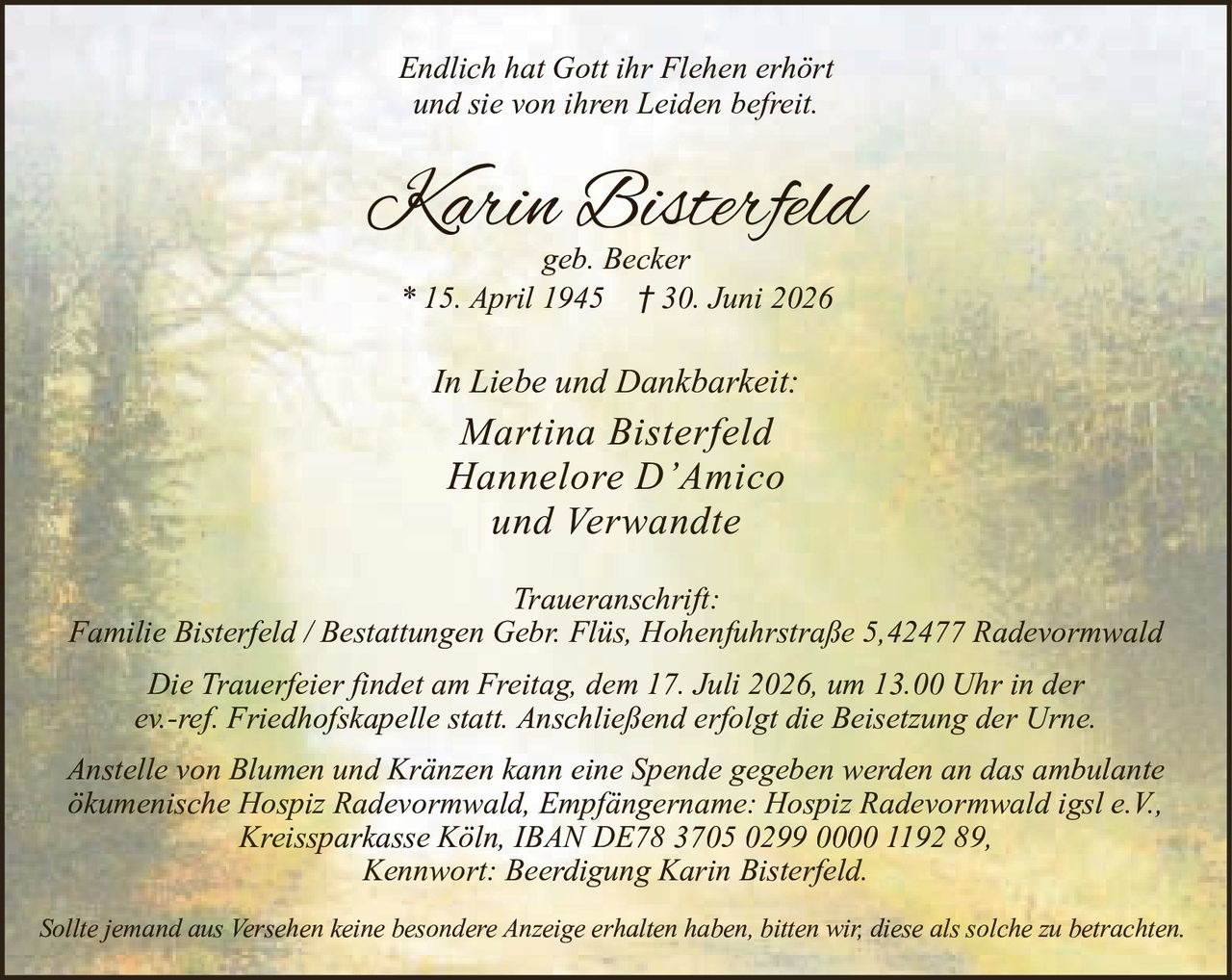 <p><i>Endlich hat Gott ihr Flehen erhört<br>und sie von ihren Leiden befreit.</i></p><p><strong>Karin Bisterfeld</strong><br>geb. Becker<br>* 15. April 1945 † 30. Juni 2026</p><p><i>In Liebe und Dankbarkeit:</i><br>Martina Bisterfeld<br>Hannelore D'Amico<br>und Verwandte</p><p><i>Traueranschrift:</i><br>Familie Bisterfeld / Bestattungen Gebr. Flüs, Hohenfuhrstraße 5, 42477 Radevormwald</p><p>Die Trauerfeier findet am Freitag, dem 17. Juli 2026, um 13.00 Uhr in der ev.-ref. Friedhofskapelle statt. Anschließend erfolgt die Beisetzung der Urne.</p><p>Anstelle von Blumen und Kränzen kann eine Spende gegeben werden an das ambulante ökumenische Hospiz Radevormwald, Empfängername: Hospiz Radevormwald igsl e.V., Kreissparkasse Köln, IBAN DE78 3705 0299 0000 1192 89, Kennwort: Beerdigung Karin Bisterfeld.</p><p>Sollte jemand aus Versehen keine besondere Anzeige erhalten haben, bitten wir, diese als solche zu betrachten.</p>