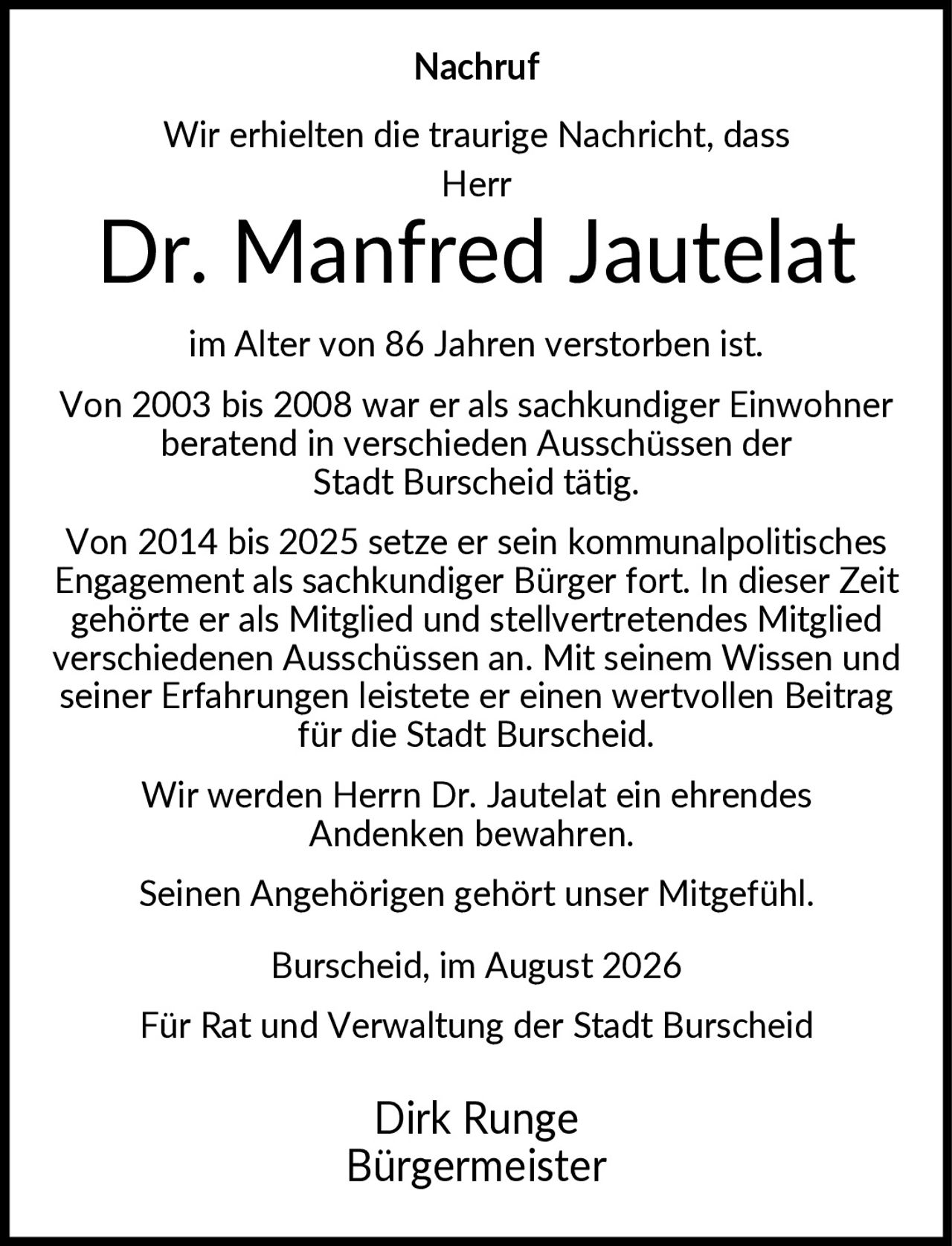 <p><strong>Nachruf</strong></p><p>Wir erhielten die traurige Nachricht, dass Herr</p><p><strong>Dr. Manfred Jautelat</strong></p><p>im Alter von 86 Jahren verstorben ist.</p><p>Von 2003 bis 2008 war er als sachkundiger Einwohner beratend in verschiedenen Ausschüssen der Stadt Burscheid tätig.</p><p>Von 2014 bis 2025 setze er sein kommunalpolitisches Engagement als sachkundiger Bürger fort. In dieser Zeit gehörte er als Mitglied und stellvertretendes Mitglied verschiedenen Ausschüssen an. Mit seinem Wissen und seiner Erfahrungen leistete er einen wertvollen Beitrag für die Stadt Burscheid.</p><p>Wir werden Herrn Dr. Jautelat ein ehrendes Andenken bewahren.</p><p>Seinen Angehörigen gehört unser Mitgefühl.</p><p>Burscheid, im August 2026</p><p>Für Rat und Verwaltung der Stadt Burscheid</p><p><strong>Dirk Runge</strong><br/>Bürgermeister</p>