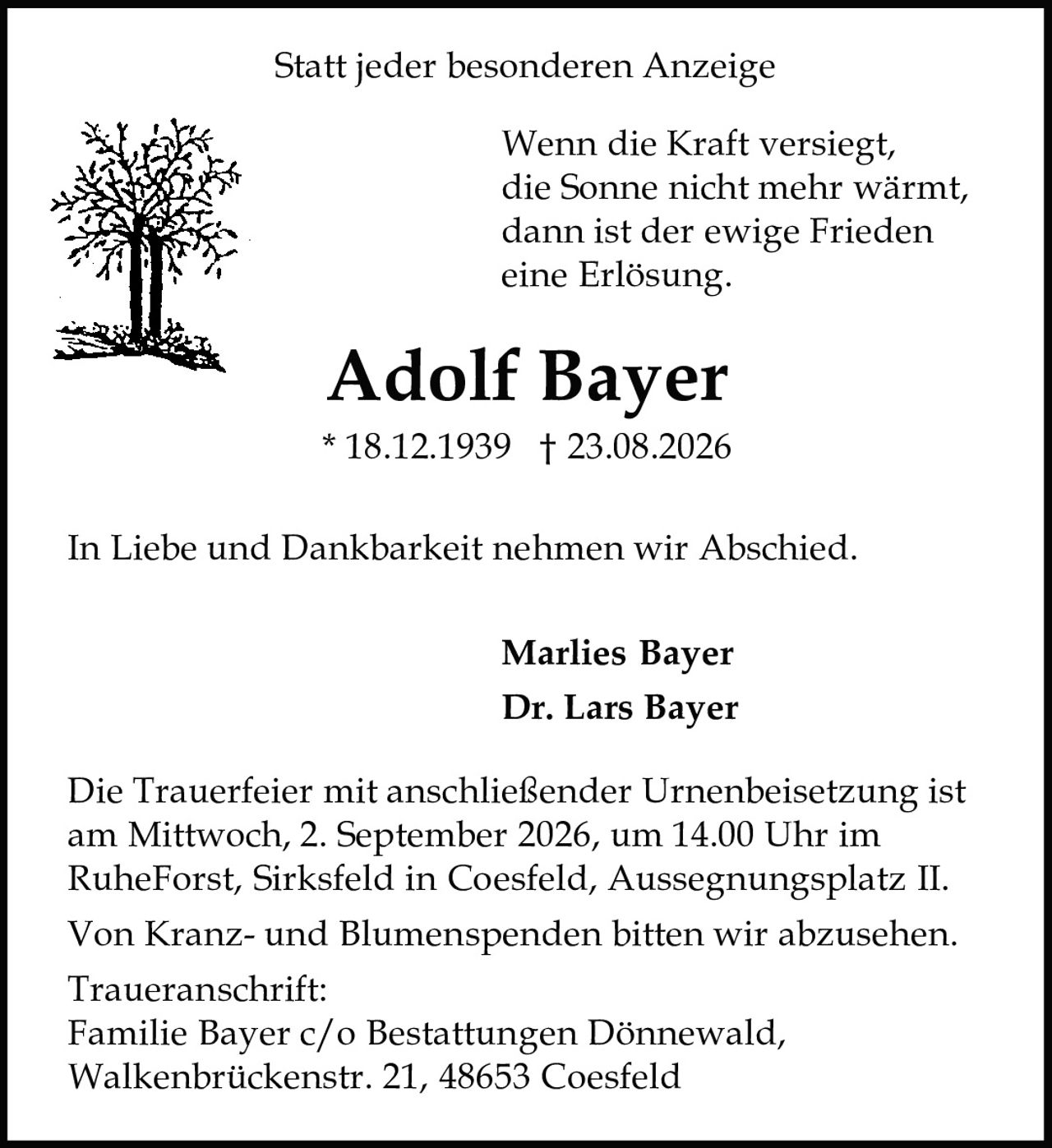 <p>Statt jeder besonderen Anzeige</p>

<p>Wenn die Kraft versiegt,<br>
die Sonne nicht mehr wärmt,<br>
dann ist der ewige Frieden<br>
eine Erlösung.</p>

<p><strong>Adolf Bayer</strong><br>
* 18.12.1939 † 23.08.2026</p>

<p>In Liebe und Dankbarkeit nehmen wir Abschied.</p>

<p><strong>Marlies Bayer</strong><br>
<strong>Dr. Lars Bayer</strong></p>

<p>Die Trauerfeier mit anschließender Urnenbeisetzung ist am Mittwoch, 2. September 2026, um 14.00 Uhr im RuheForst, Sirksfeld in Coesfeld, Aussegnungsplatz II.</p>

<p>Von Kranz- und Blumenspenden bitten wir abzusehen.</p>

<p>Traueranschrift:<br>
Familie Bayer c/o Bestattungen Dönnewald,<br>
Walkenbrückenstr. 21, 48653 Coesfeld</p>