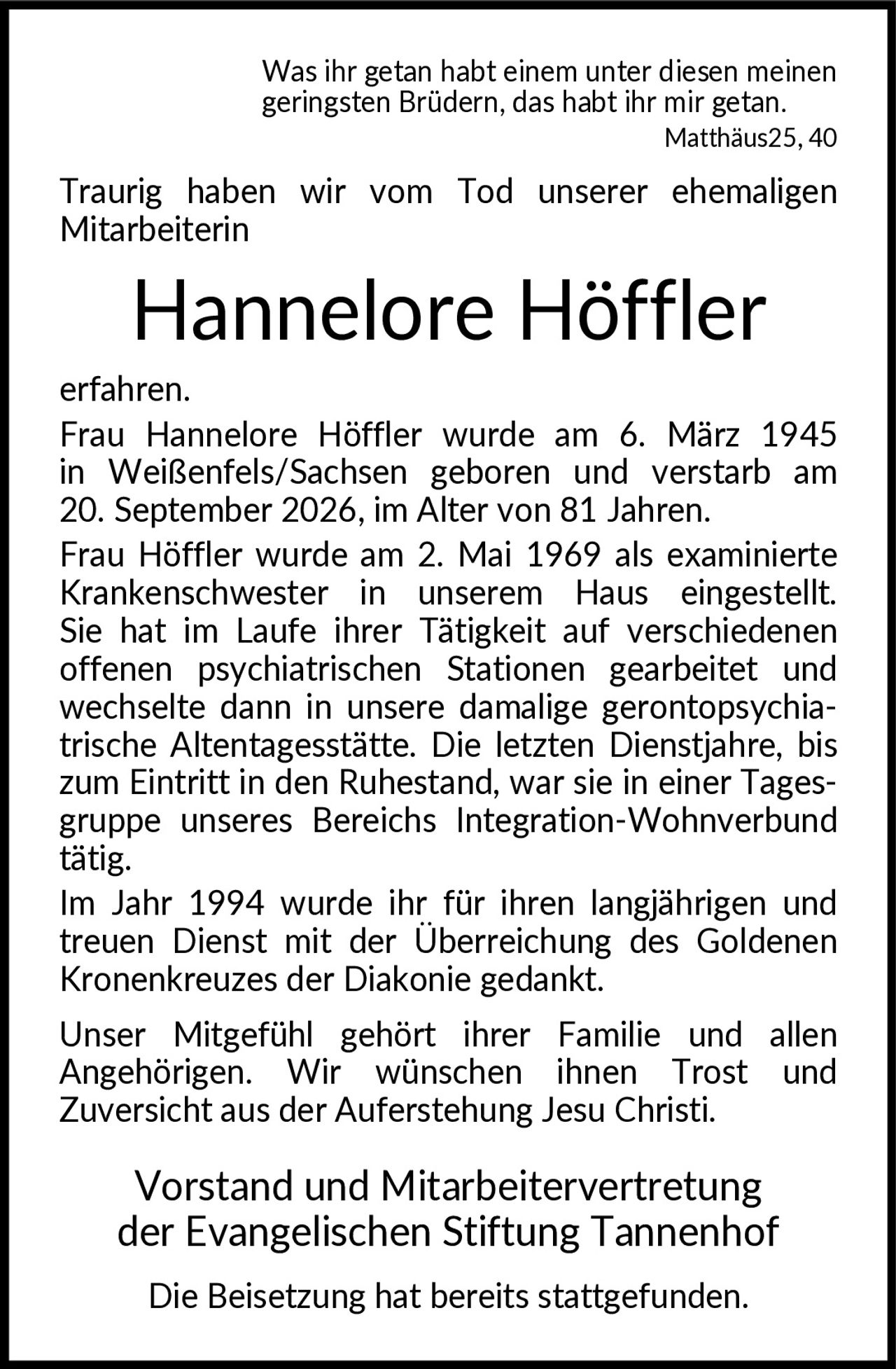 <p><i>Was ihr getan habt einem unter diesen meinen geringsten Brüdern, das habt ihr mir getan. Matthäus25, 40</i></p>

<p>Traurig haben wir vom Tod unserer ehemaligen Mitarbeiterin</p>

<p><strong>Hannelore Höffler</strong></p>

<p>erfahren.<br>Frau Hannelore Höffler wurde am 6. März 1945 in Weißenfels/Sachsen geboren und verstarb am 20. September 2026, im Alter von 81 Jahren.</p>

<p>Frau Höffler wurde am 2. Mai 1969 als examinierte Krankenschwester in unserem Haus eingestellt. Sie hat im Laufe ihrer Tätigkeit auf verschiedenen offenen psychiatrischen Stationen gearbeitet und wechselte dann in unsere damalige gerontopsychia- trische Altentagesstätte. Die letzten Dienstjahre, bis zum Eintritt in den Ruhestand, war sie in einer Tages- gruppe unseres Bereichs Integration-Wohnverbund tätig.</p>

<p>Im Jahr 1994 wurde ihr für ihren langjährigen und treuen Dienst mit der Überreichung des Goldenen Kronenkreuzes der Diakonie gedankt.</p>

<p>Unser Mitgefühl gehört ihrer Familie und allen Angehörigen. Wir wünschen ihnen Trost und Zuversicht aus der Auferstehung Jesu Christi.</p>

<p>Vorstand und Mitarbeitervertretung der Evangelischen Stiftung Tannenhof</p>

<p>Die Beisetzung hat bereits stattgefunden.</p>
