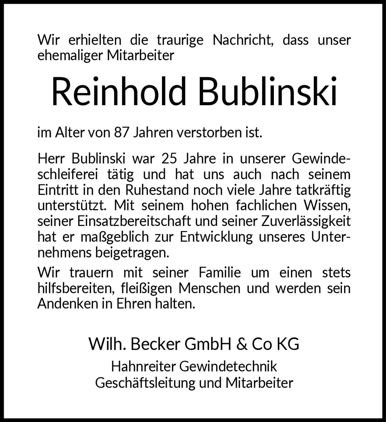 <p>Wir erhielten die traurige Nachricht, dass unser ehemaliger Mitarbeiter</p>

<p><strong>Reinhold Bublinski</strong></p>

<p>im Alter von 87 Jahren verstorben ist.</p>

<p>Herr Bublinski war 25 Jahre in unserer Gewindeschleiferei tätig und hat uns auch nach seinem Eintritt in den Ruhestand noch viele Jahre tatkräftig unterstützt. Mit seinem hohen fachlichen Wissen, seiner Einsatzbereitschaft und seiner Zuverlässigkeit hat er maßgeblich zur Entwicklung unseres Unternehmens beigetragen.</p>

<p>Wir trauern mit seiner Familie um einen stets hilfsbereiten, fleißigen Menschen und werden sein Andenken in Ehren halten.</p>

<p>Wilh. Becker GmbH & Co KG<br/>Hahnreiter Gewindetechnik<br/>Geschäftsleitung und Mitarbeiter</p>