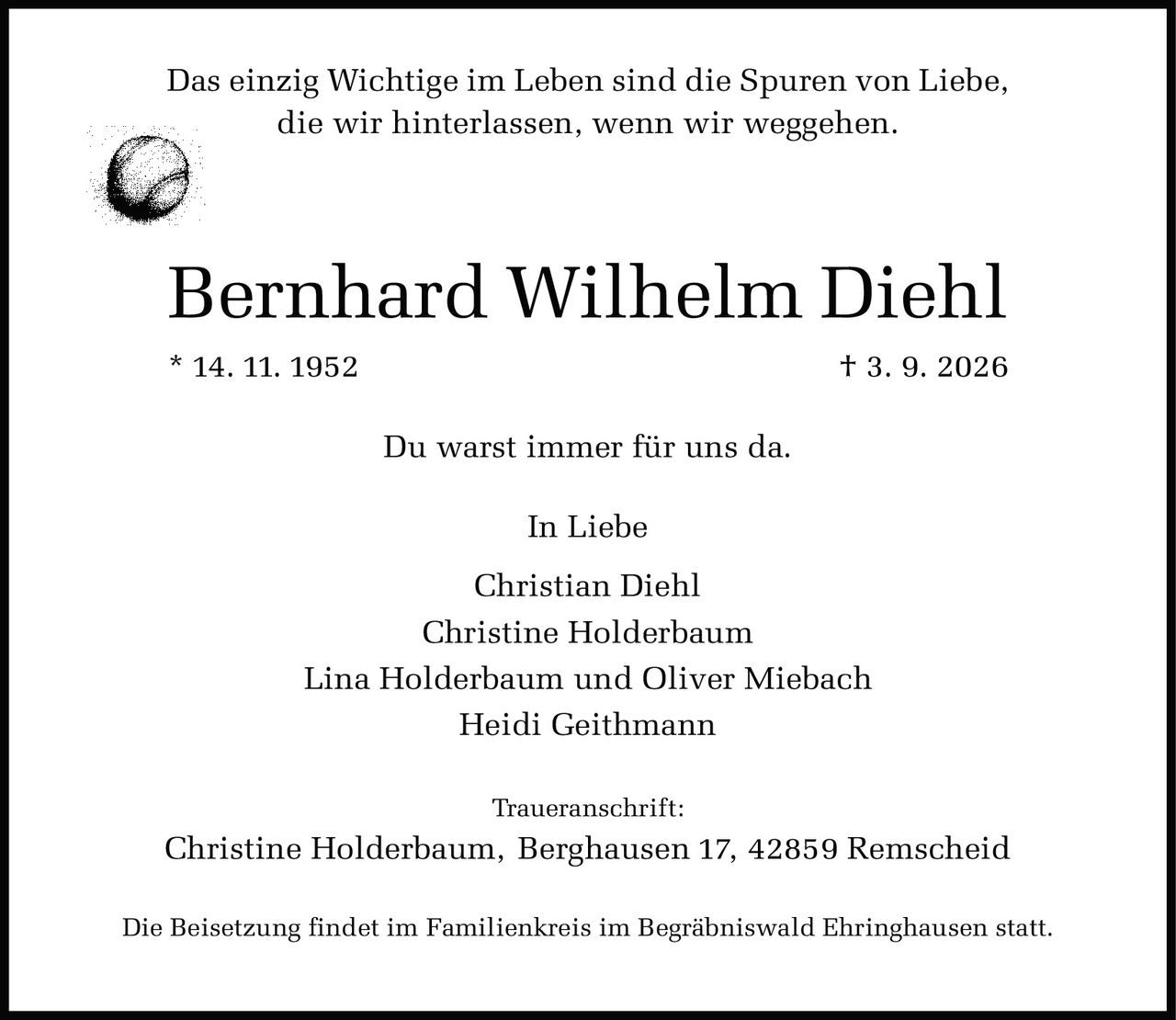 <p>Das einzig Wichtige im Leben sind die Spuren von Liebe, die wir hinterlassen, wenn wir weggehen.</p><p><strong>Bernhard Wilhelm Diehl</strong></p><p>* 14. 11. 1952  † 3. 9. 2026</p><p>Du warst immer für uns da.</p><p><i>In Liebe</i></p><p>Christian Diehl<br>Christine Holderbaum<br>Lina Holderbaum und Oliver Miebach<br>Heidi Geithmann</p><p><i>Traueranschrift:</i><br>Christine Holderbaum, Berghausen 17, 42859 Remscheid</p><p>Die Beisetzung findet im Familienkreis im Begräbniswald Ehringhausen statt.</p>