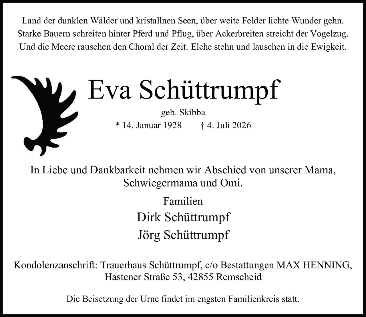 <p>Land der dunklen Wälder und kristallnen Seen, über weite Felder lichte Wunder gehn.<br>Starke Bauern schreiten hinter Pferd und Pflug, über Ackerbreiten streicht der Vogelzug.<br>Und die Meere rauschen den Choral der Zeit. Elche stehn und lauschen in die Ewigkeit.</p><p><strong>Eva Schüttrumpf</strong><br>geb. Skibba<br>* 14. Januar 1928 † 4. Juli 2026</p><p>In Liebe und Dankbarkeit nehmen wir Abschied von unserer Mama, Schwiegermama und Omi.</p><p>Familien<br>Dirk Schüttrumpf<br>Jörg Schüttrumpf</p><p>Kondolenzanschrift: Trauerhaus Schüttrumpf, c/o Bestattungen MAX HENNING, Hastener Straße 53, 42855 Remscheid</p><p>Die Beisetzung der Urne findet im engsten Familienkreis statt.</p>