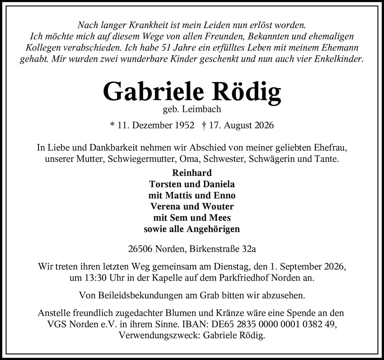 <p><i>Nach langer Krankheit ist mein Leiden nun erlöst worden. Ich möchte mich auf diesem Wege von allen Freunden, Bekannten und ehemaligen Kollegen verabschieden. Ich habe 51 Jahre ein erfülltes Leben mit meinem Ehemann gehabt. Mir wurden zwei wunderbare Kinder geschenkt und nun auch vier Enkelkinder.</i></p>

<p><strong>Gabriele Rödig</strong><br/>geb. Leimbach<br/>* 11. Dezember 1952 † 17. August 2026</p>

<p>In Liebe und Dankbarkeit nehmen wir Abschied von meiner geliebten Ehefrau, unserer Mutter, Schwiegermutter, Oma, Schwester, Schwägerin und Tante.</p>

<p><strong>Reinhard</strong><br/>
<strong>Torsten und Daniela</strong><br/>
mit Mattis und Enno<br/>
<strong>Verena und Wouter</strong><br/>
mit Sem und Mees<br/>
sowie alle Angehörigen</p>

<p>26506 Norden, Birkenstraße 32a</p>

<p>Wir treten ihren letzten Weg gemeinsam am Dienstag, den 1. September 2026, um 13:30 Uhr in der Kapelle auf dem Parkfriedhof Norden an.</p>

<p>Von Beileidsbekundungen am Grab bitten wir abzusehen.</p>

<p>Anstelle freundlich zugedachter Blumen und Kränze wäre eine Spende an den VGS Norden e.V. in ihrem Sinne. IBAN: DE65 2835 0000 0001 0382 49, Verwendungszweck: Gabriele Rödig.</p>