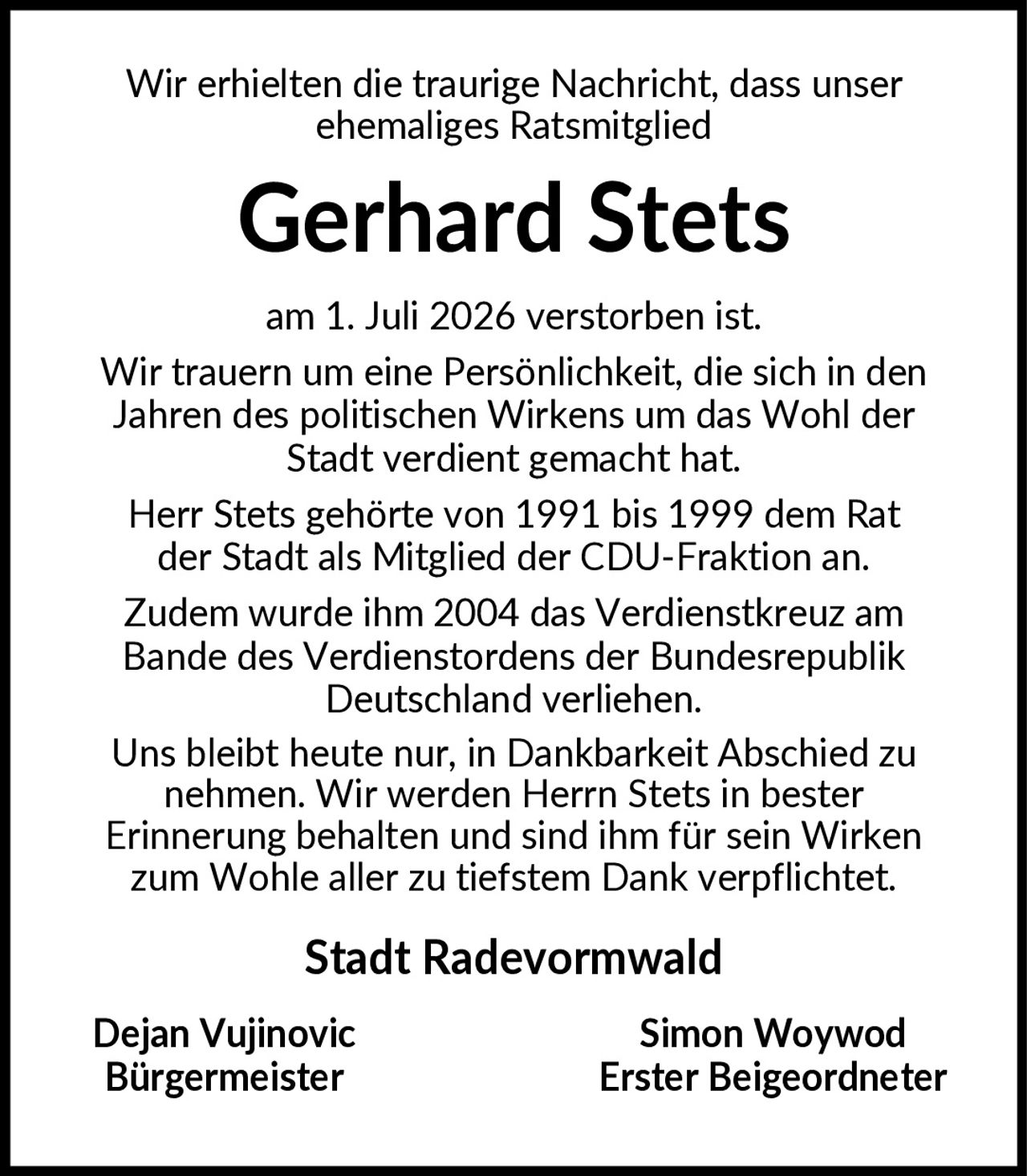 <p>Wir erhielten die traurige Nachricht, dass unser ehemaliges Ratsmitglied</p>

<p><strong>Gerhard Stets</strong></p>

<p>am 1. Juli 2026 verstorben ist. Wir trauern um eine Persönlichkeit, die sich in den Jahren des politischen Wirkens um das Wohl der Stadt verdient gemacht hat. Herr Stets gehörte von 1991 bis 1999 dem Rat der Stadt als Mitglied der CDU-Fraktion an. Zudem wurde ihm 2004 das Verdienstkreuz am Bande des Verdienstordens der Bundesrepublik Deutschland verliehen. Uns bleibt heute nur, in Dankbarkeit Abschied zu nehmen. Wir werden Herrn Stets in bester Erinnerung behalten und sind ihm für sein Wirken zum Wohle aller zu tiefstem Dank verpflichtet.</p>

<p><strong>Stadt Radevormwald</strong></p>

<p><strong>Dejan Vujinovic</strong><br/>Bürgermeister</p>

<p><strong>Simon Woywod</strong><br/>Erster Beigeordneter</p>