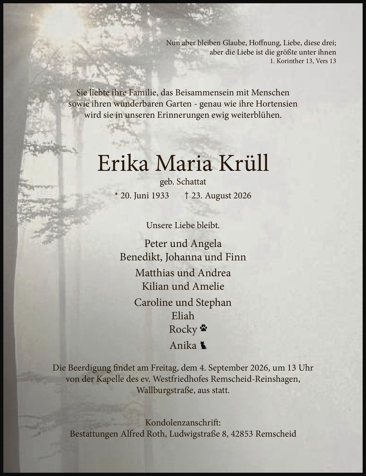 <p>Nun aber bleiben Glaube, Hoffnung, Liebe, diese drei;<br>aber die Liebe ist die größte unter ihnen<br>1. Korinther 13, Vers 13</p><p>Sie liebte ihre Familie, das Beisammensein mit Menschen sowie ihren wunderbaren Garten - genau wie ihre Hortensien wird sie in unseren Erinnerungen ewig weiterblühen.</p><p><strong>Erika Maria Krüll</strong><br>geb. Schattat<br>* 20. Juni 1933 † 23. August 2026</p><p>Unsere Liebe bleibt.</p><p>Peter und Angela<br>Benedikt, Johanna und Finn<br>Matthias und Andrea<br>Kilian und Amelie<br>Caroline und Stephan<br>Eliah<br>Rocky<br>Anika</p><p>Die Beerdigung findet am Freitag, dem 4. September 2026, um 13 Uhr von der Kapelle des ev. Westfriedhofes Remscheid-Reinshagen, Wallburgstraße, aus statt.</p><p>Kondolenzanschrift:<br>Bestattungen Alfred Roth, Ludwigstraße 8, 42853 Remscheid</p>