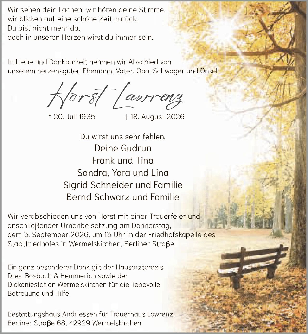 <p>Wir sehen dein Lachen, wir hören deine Stimme,
wir blicken auf eine schöne Zeit zurück.
Du bist nicht mehr da,
doch in unseren Herzen wirst du immer sein.</p>

<p>* 20. Juli 1935 † 18. August 2026</p>

<p>Du wirst uns sehr fehlen.
Deine Gudrun
Frank und Tina
Sandra, Yara und Lina
Sigrid Schneider und Familie
Bernd Schwarz und Familie</p>

<p>In Liebe und Dankbarkeit nehmen wir Abschied von unserem herzensguten Ehemann, Vater, Opa, Schwager und Onkel</p>

<p>Horst Lawrenz</p>

<p>Wir verabschieden uns von Horst mit einer Trauerfeier und anschließender Urnenbeisetzung am Donnerstag, dem 3. September 2026, um 13 Uhr in der Friedhofskapelle des Stadtfriedhofes in Wermelskirchen, Berliner Straße.</p>

<p>Ein ganz besonderer Dank gilt der Hausarztpraxis Dres. Bosbach & Hemmerich sowie der Diakoniestation Wermelskirchen für die liebevolle Betreuung und Hilfe.</p>

<p>Bestattungshaus Andriessen für Trauerhaus Lawrenz,
Berliner Straße 68, 42929 Wermelskirchen</p>