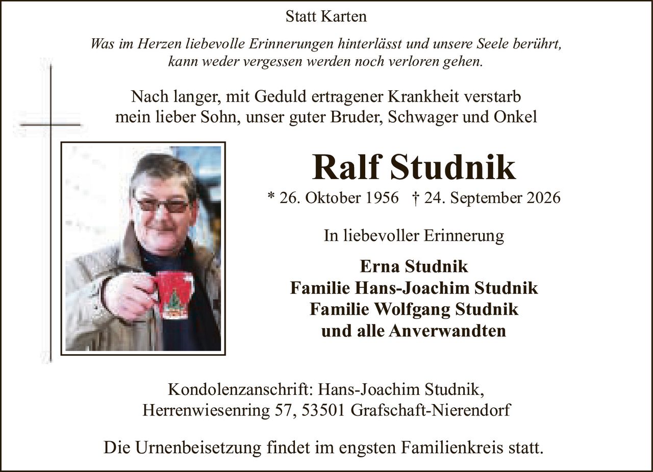 <p><strong>Statt Karten</strong></p><p><i>Was im Herzen liebevolle Erinnerungen hinterlässt und unsere Seele berührt, kann weder vergessen werden noch verloren gehen.</i></p><p>Nach langer, mit Geduld ertragener Krankheit verstarb mein lieber Sohn, unser guter Bruder, Schwager und Onkel</p><p><strong>Ralf Studnik</strong><br>* 26. Oktober 1956 † 24. September 2026</p><p>In liebevoller Erinnerung</p><p><strong>Erna Studnik</strong><br><strong>Familie Hans-Joachim Studnik</strong><br><strong>Familie Wolfgang Studnik</strong><br>und alle Anverwandten</p><p>Kondolenzanschrift: Hans-Joachim Studnik, Herrenwiesenring 57, 53501 Grafschaft-Nierendorf</p><p>Die Urnenbeisetzung findet im engsten Familienkreis statt.</p>