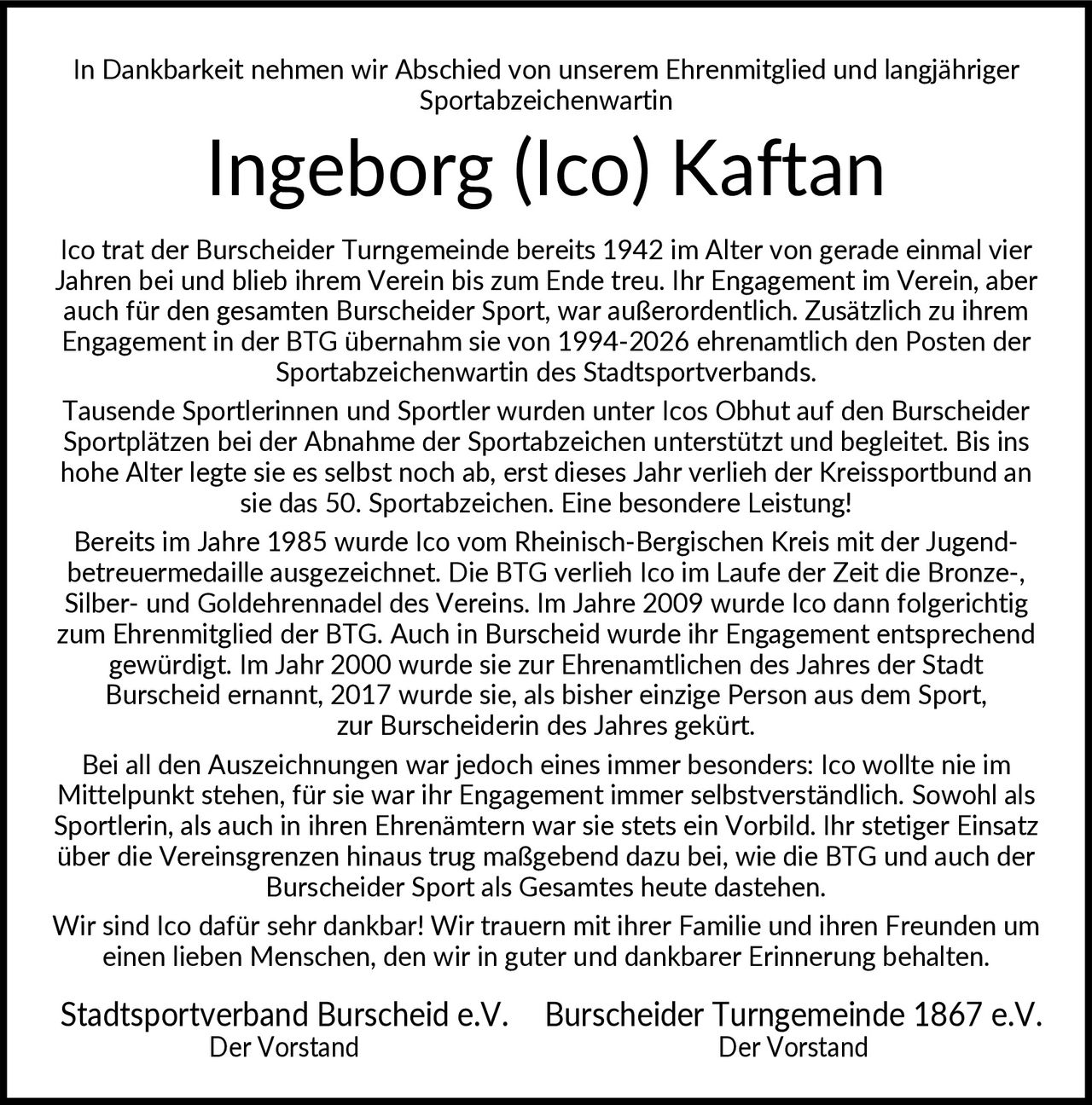 <p>In Dankbarkeit nehmen wir Abschied von unserem Ehrenmitglied und langjähriger Sportabzeichenwartin</p>

<p>Ico trat der Burscheider Turngemeinde bereits 1942 im Alter von gerade einmal vier Jahren bei und blieb ihrem Verein bis zum Ende treu. Ihr Engagement im Verein, aber auch für den gesamten Burscheider Sport, war außerordentlich. Zusätzlich zu ihrem Engagement in der BTG übernahm sie von 1994-2026 ehrenamtlich den Posten der Sportabzeichenwartin des Stadtsportverbands.</p>

<p>Tausende Sportlerinnen und Sportler wurden unter Icos Obhut auf den Burscheider Sportplätzen bei der Abnahme der Sportabzeichen unterstützt und begleitet. Bis ins hohe Alter legte sie es selbst noch ab, erst dieses Jahr verlieh der Kreissportbund an sie das 50. Sportabzeichen. Eine besondere Leistung!</p>

<p>Bereits im Jahre 1985 wurde Ico vom Rheinisch-Bergischen Kreis mit der Jugend- betreuermedaille ausgezeichnet. Die BTG verlieh Ico im Laufe der Zeit die Bronze-, Silber- und Goldehrennadel des Vereins. Im Jahre 2009 wurde Ico dann folgerichtig zum Ehrenmitglied der BTG. Auch in Burscheid wurde ihr Engagement entsprechend gewürdigt. Im Jahr 2000 wurde sie zur Ehrenamtlichen des Jahres der Stadt Burscheid ernannt, 2017 wurde sie, als bisher einzige Person aus dem Sport, zur Burscheiderin des Jahres gekürt.</p>

<p>Bei all den Auszeichnungen war jedoch eines immer besonders: Ico wollte nie im Mittelpunkt stehen, für sie war ihr Engagement immer selbstverständlich. Sowohl als Sportlerin, als auch in ihren Ehrenämtern war sie stets ein Vorbild. Ihr stetiger Einsatz über die Vereinsgrenzen hinaus trug maßgebend dazu bei, wie die BTG und auch der Burscheider Sport als Gesamtes heute dastehen. Wir sind Ico dafür sehr dankbar!</p>

<p>Wir trauern mit ihrer Familie und ihren Freunden um einen lieben Menschen, den wir in guter und dankbarer Erinnerung behalten.</p>

<p><strong>Stadtsportverband Burscheid e.V.</strong><br/>Der Vorstand</p>

<p><strong>Burscheider Turngemeinde 1867 e.V.</strong><br/>Der Vorstand</p>