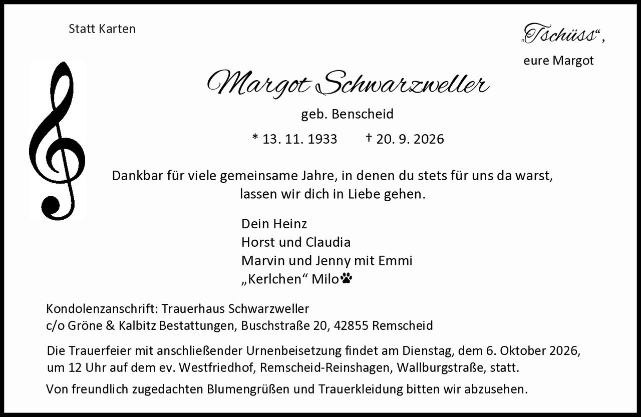 <p>Margot Schwarzweller<br>geb. Benscheid<br>* 13. 11. 1933 † 20. 9. 2026</p>

<p>Dankbar für viele gemeinsame Jahre, in denen du stets für uns da warst, lassen wir dich in Liebe gehen.</p>

<p>„Tschüss",<br>eure Margot</p>

<p><strong>Dein Heinz<br>Horst und Claudia<br>Marvin und Jenny mit Emmi<br>„Kerlchen" Milo</strong></p>

<p><strong>Kondolenzanschrift:</strong> Trauerhaus Schwarzweller<br>c/o Gröne &amp; Kalbitz Bestattungen, Buschstraße 20, 42855 Remscheid</p>

<p><strong>Die Trauerfeier mit anschließender Urnenbeisetzung findet am Dienstag, dem 6. Oktober 2026, um 12 Uhr auf dem ev. Westfriedhof, Remscheid-Reinshagen, Wallburgstraße, statt.</strong></p>

<p>Von freundlich zugedachten Blumengrüßen und Trauerkleidung bitten wir abzusehen.</p>