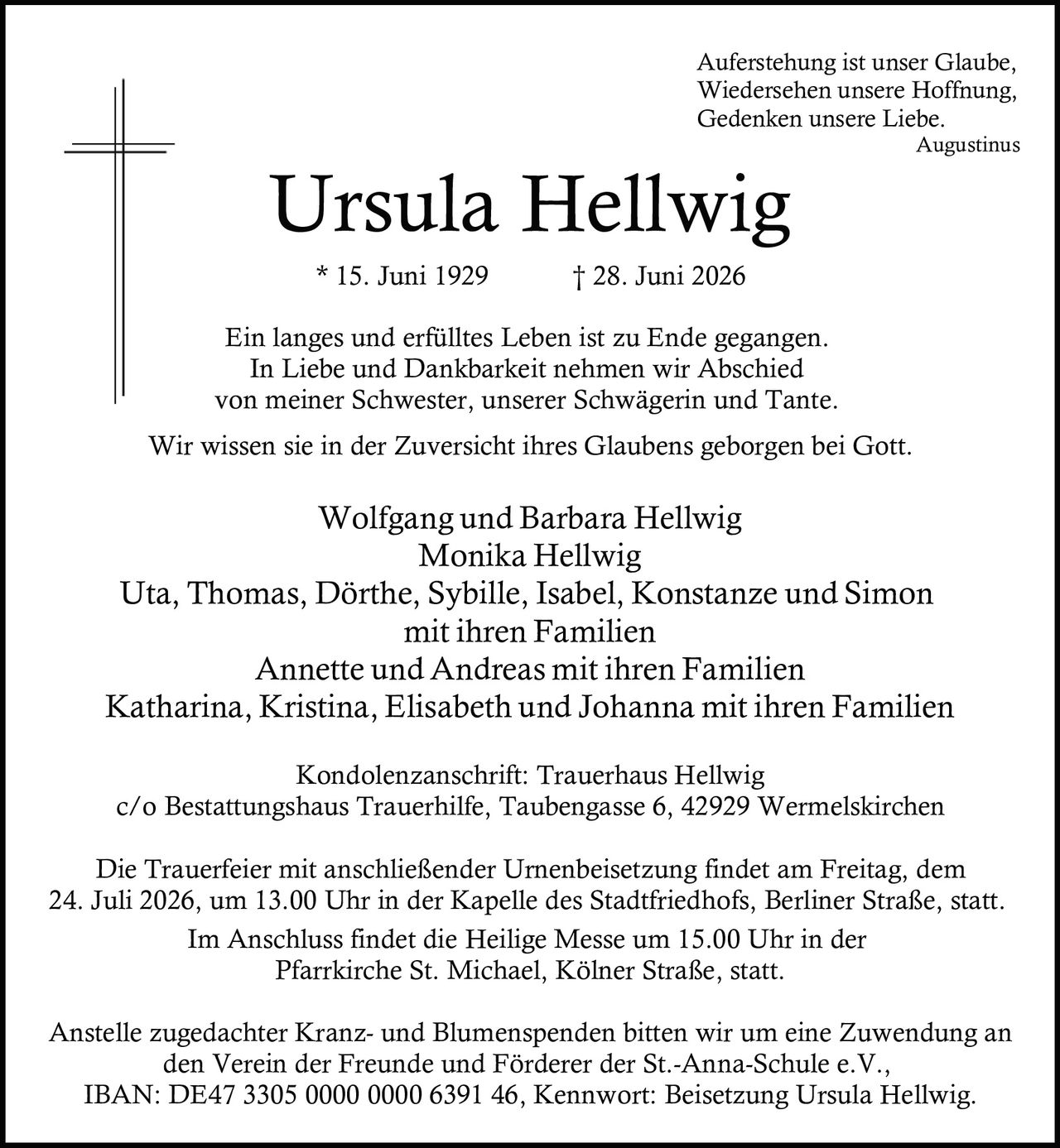 <p><i>Auferstehung ist unser Glaube,<br>Wiedersehen unsere Hoffnung,<br>Gedenken unsere Liebe.</i><br>Augustinus</p>

<p><strong>Ursula Hellwig</strong><br>* 15. Juni 1929 † 28. Juni 2026</p>

<p>Ein langes und erfülltes Leben ist zu Ende gegangen.<br>In Liebe und Dankbarkeit nehmen wir Abschied<br>von meiner Schwester, unserer Schwägerin und Tante.</p>

<p>Wir wissen sie in der Zuversicht ihres Glaubens geborgen bei Gott.</p>

<p>Wolfgang und Barbara Hellwig<br>Monika Hellwig<br>Uta, Thomas, Dörthe, Sybille, Isabel, Konstanze und Simon<br>mit ihren Familien<br>Annette und Andreas mit ihren Familien<br>Katharina, Kristina, Elisabeth und Johanna mit ihren Familien</p>

<p><strong>Kondolenzanschrift: Trauerhaus Hellwig</strong><br>c/o Bestattungshaus Trauerhilfe, Taubengasse 6, 42929 Wermelskirchen</p>

<p>Die Trauerfeier mit anschließender Urnenbeisetzung findet am Freitag, dem 24. Juli 2026, um 13.00 Uhr in der Kapelle des Stadtfriedhofs, Berliner Straße, statt.</p>

<p>Im Anschluss findet die Heilige Messe um 15.00 Uhr in der Pfarrkirche St. Michael, Kölner Straße, statt.</p>

<p>Anstelle zugedachter Kranz- und Blumenspenden bitten wir um eine Zuwendung an den Verein der Freunde und Förderer der St.-Anna-Schule e.V.,<br>IBAN: DE47 3305 0000 0000 6391 46, Kennwort: Beisetzung Ursula Hellwig.</p>