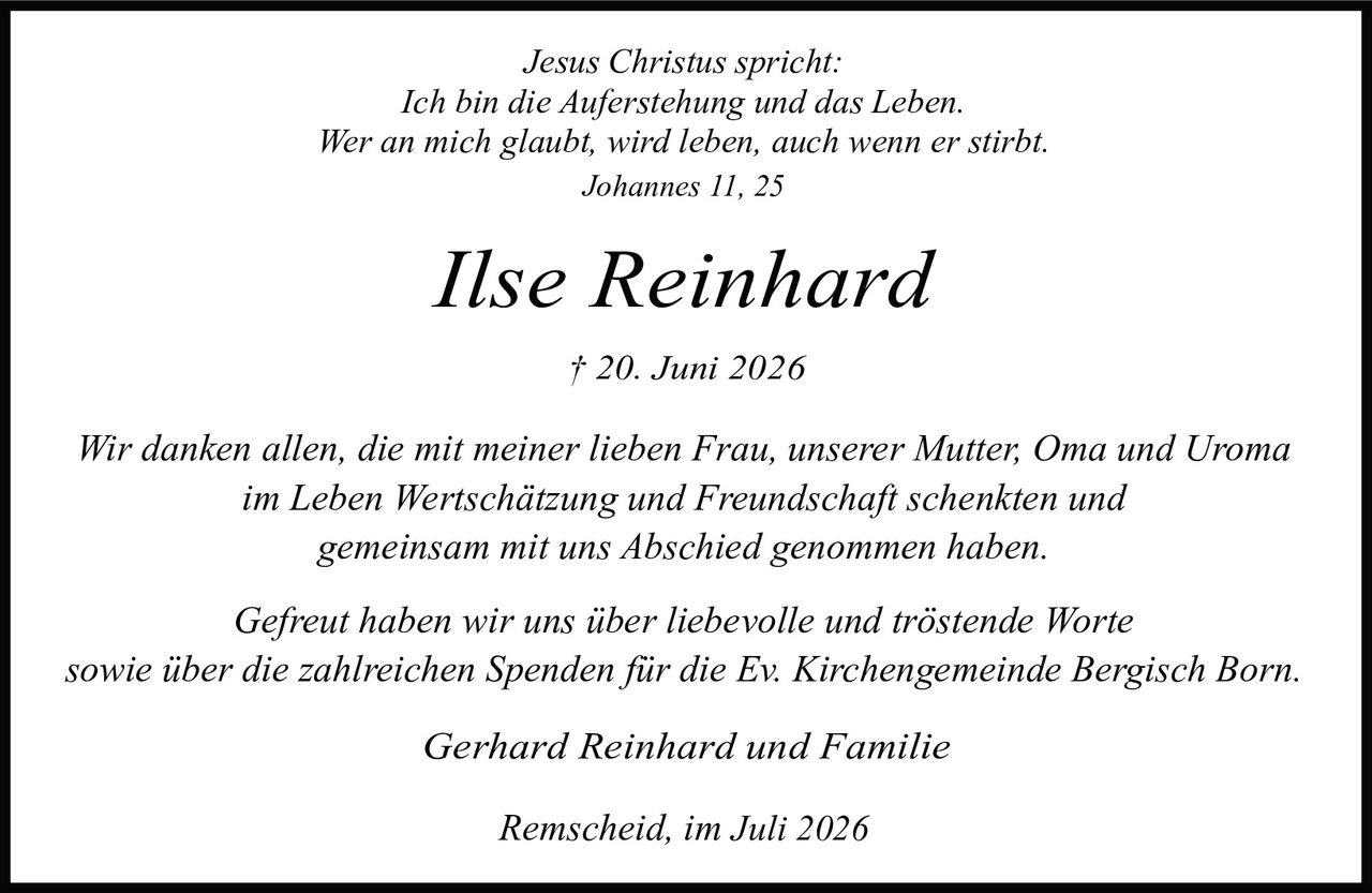 <p><i>Jesus Christus spricht:<br>Ich bin die Auferstehung und das Leben.<br>Wer an mich glaubt, wird leben, auch wenn er stirbt.<br>Johannes 11, 25</i></p><p><strong>Ilse Reinhard</strong><br>† 20. Juni 2026</p><p><i>Wir danken allen, die mit meiner lieben Frau, unserer Mutter, Oma und Uroma im Leben Wertschätzung und Freundschaft schenkten und gemeinsam mit uns Abschied genommen haben.</i></p><p><i>Gefreut haben wir uns über liebevolle und tröstende Worte sowie über die zahlreichen Spenden für die Ev. Kirchengemeinde Bergisch Born.</i></p><p>Gerhard Reinhard und Familie</p><p>Remscheid, im Juli 2026</p>