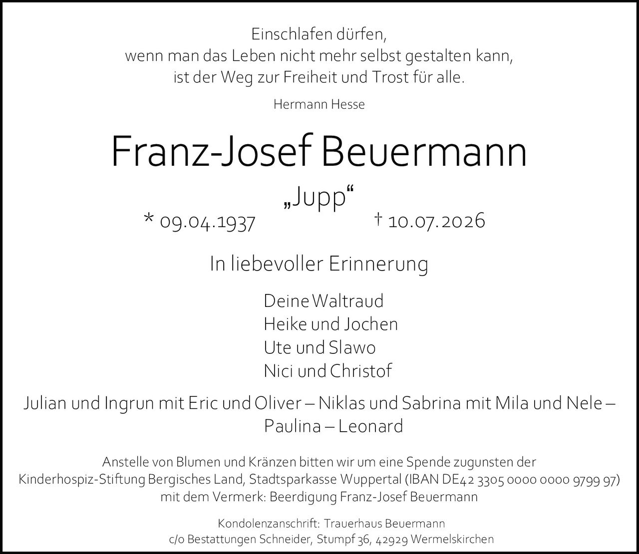 <p>Einschlafen dürfen,<br>wenn man das Leben nicht mehr selbst gestalten kann,<br>ist der Weg zur Freiheit und Trost für alle.<br><i>Hermann Hesse</i></p><p><strong>Franz-Josef Beuermann</strong><br>„Jupp"<br>* 09.04.1937 † 10.07.2026</p><p>In liebevoller Erinnerung</p><p>Deine Waltraud<br>Heike und Jochen<br>Ute und Slawo<br>Nici und Christof<br>Julian und Ingrun mit Eric und Oliver – Niklas und Sabrina mit Mila und Nele –<br>Paulina – Leonard</p><p>Anstelle von Blumen und Kränzen bitten wir um eine Spende zugunsten der<br>Kinderhospiz-Stiftung Bergisches Land, Stadtsparkasse Wuppertal (IBAN DE42 3305 0000 0000 9799 97)<br>mit dem Vermerk: Beerdigung Franz-Josef Beuermann</p><p>Kondolenzanschrift: Trauerhaus Beuermann<br>c/o Bestattungen Schneider, Stumpf 36, 42929 Wermelskirchen</p>