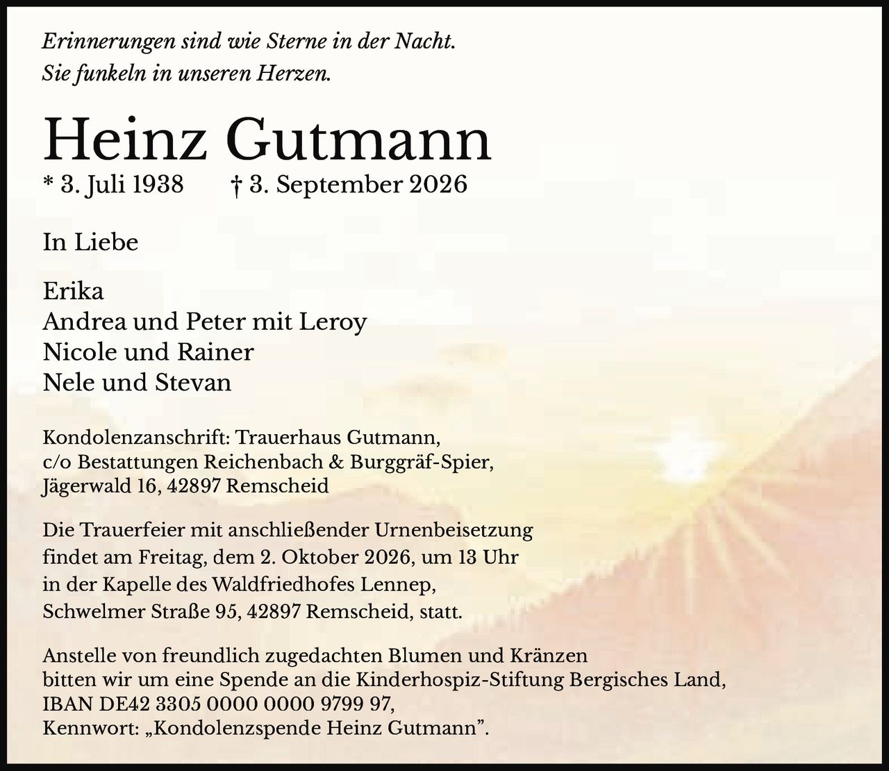<p><i>Erinnerungen sind wie Sterne in der Nacht.<br>Sie funkeln in unseren Herzen.</i></p><p><strong>Heinz Gutmann</strong><br>* 3. Juli 1938 † 3. September 2026</p><p>In Liebe<br>Erika<br>Andrea und Peter mit Leroy<br>Nicole und Rainer<br>Nele und Stevan</p><p>Kondolenzanschrift: Trauerhaus Gutmann,<br>c/o Bestattungen Reichenbach & Burggräf-Spier,<br>Jägerwald 16, 42897 Remscheid</p><p>Die Trauerfeier mit anschließender Urnenbeisetzung<br>findet am Freitag, dem 2. Oktober 2026, um 13 Uhr<br>in der Kapelle des Waldfriedhofes Lennep,<br>Schwelmer Straße 95, 42897 Remscheid, statt.</p><p>Anstelle von freundlich zugedachten Blumen und Kränzen<br>bitten wir um eine Spende an die Kinderhospiz-Stiftung Bergisches Land,<br>IBAN DE42 3305 0000 0000 9799 97,<br>Kennwort: „Kondolenzspeende Heinz Gutmann".</p>