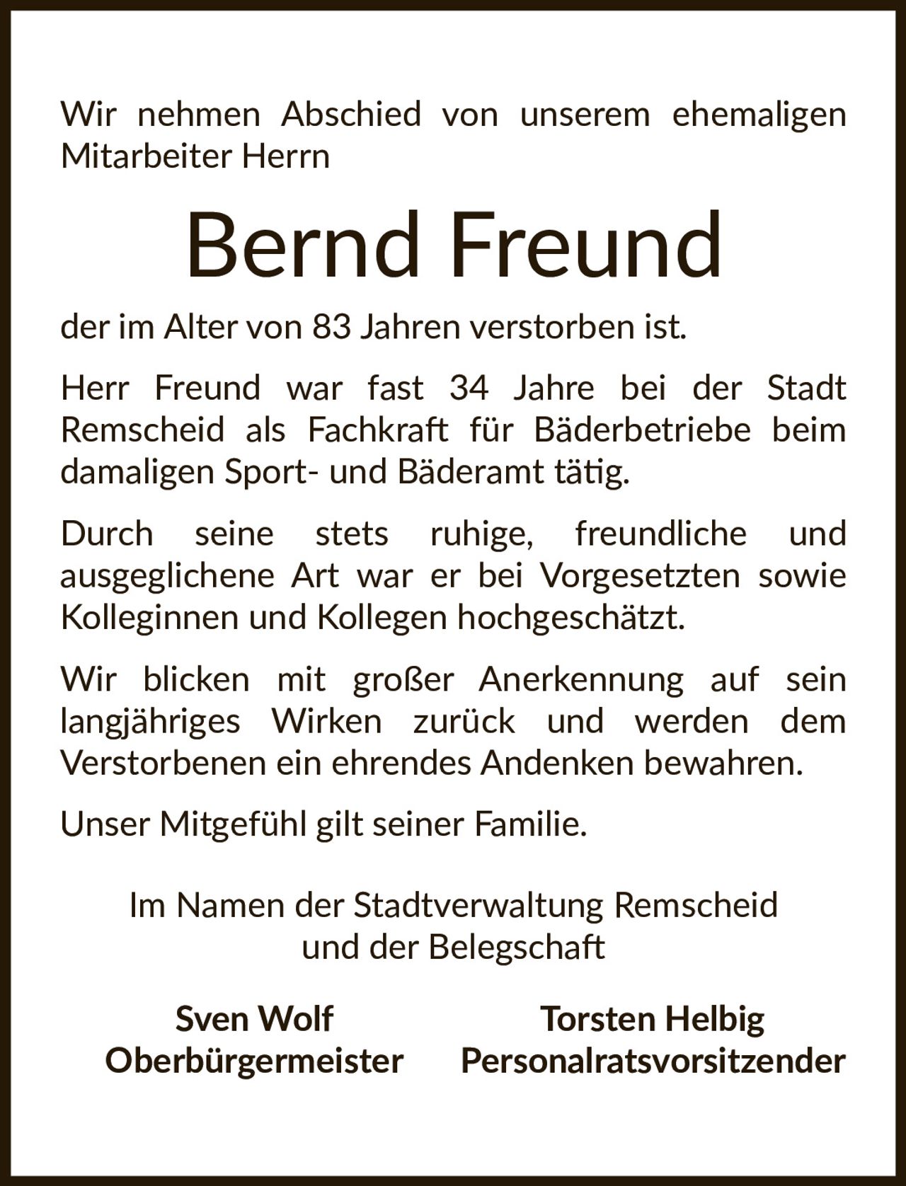 <p>Wir nehmen Abschied von unserem ehemaligen Mitarbeiter Herrn</p>

<p><strong>Bernd Freund</strong></p>

<p>der im Alter von 83 Jahren verstorben ist.</p>

<p>Herr Freund war fast 34 Jahre bei der Stadt Remscheid als Fachkraft für Bäderbetriebe beim damaligen Sport- und Bäderamt tätig.</p>

<p>Durch seine stets ruhige, freundliche und ausgeglichene Art war er bei Vorgesetzten sowie Kolleginnen und Kollegen hochgeschätzt.</p>

<p>Wir blicken mit großer Anerkennung auf sein langjähriges Wirken zurück und werden dem Verstorbenen ein ehrendes Andenken bewahren.</p>

<p>Unser Mitgefühl gilt seiner Familie.</p>

<p>Im Namen der Stadtverwaltung Remscheid und der Belegschaft</p>

<p><strong>Sven Wolf</strong><br>Oberbürgermeister</p>

<p><strong>Torsten Helbig</strong><br>Personalratsvorsitzender</p>