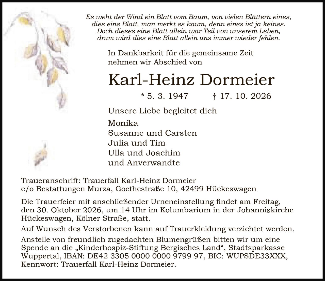 <p><i>Es weht der Wind ein Blatt vom Baum, von vielen Blättern eines,<br>dies eine Blatt, man merkt es kaum, denn eines ist ja keines.<br>Doch dieses eine Blatt allein war Teil von unserem Leben,<br>drum wird dies eine Blatt allein uns immer wieder fehlen.</i></p><p>In Dankbarkeit für die gemeinsame Zeit<br>nehmen wir Abschied von</p><p><strong>Karl-Heinz Dormeier</strong><br>* 5. 3. 1947 † 17. 10. 2026</p><p>Unsere Liebe begleitet dich</p><p>Monika<br>Susanne und Carsten<br>Julia und Tim<br>Ulla und Joachim<br>und Anverwandte</p><p>Traueranschrift: Trauerfall Karl-Heinz Dormeier<br>c/o Bestattungen Murza, Goethestraße 10, 42499 Hückeswagen</p><p>Die Trauerfeier mit anschließender Urneneinstellung findet am Freitag,<br>den 30. Oktober 2026, um 14 Uhr im Kolumbarium in der Johanniskirche<br>Hückeswagen, Kölner Straße, statt.</p><p>Auf Wunsch des Verstorbenen kann auf Trauerkleidung verzichtet werden.</p><p>Anstelle von freundlich zugedachten Blumengrüßen bitten wir um eine<br>Spende an die „Kinderhospiz-Stiftung Bergisches Land", Stadtsparkasse<br>Wuppertal, IBAN: DE42 3305 0000 0000 9799 97, BIC: WUPSDE33XXX,<br>Kennwort: Trauerfall Karl-Heinz Dormeier.</p>