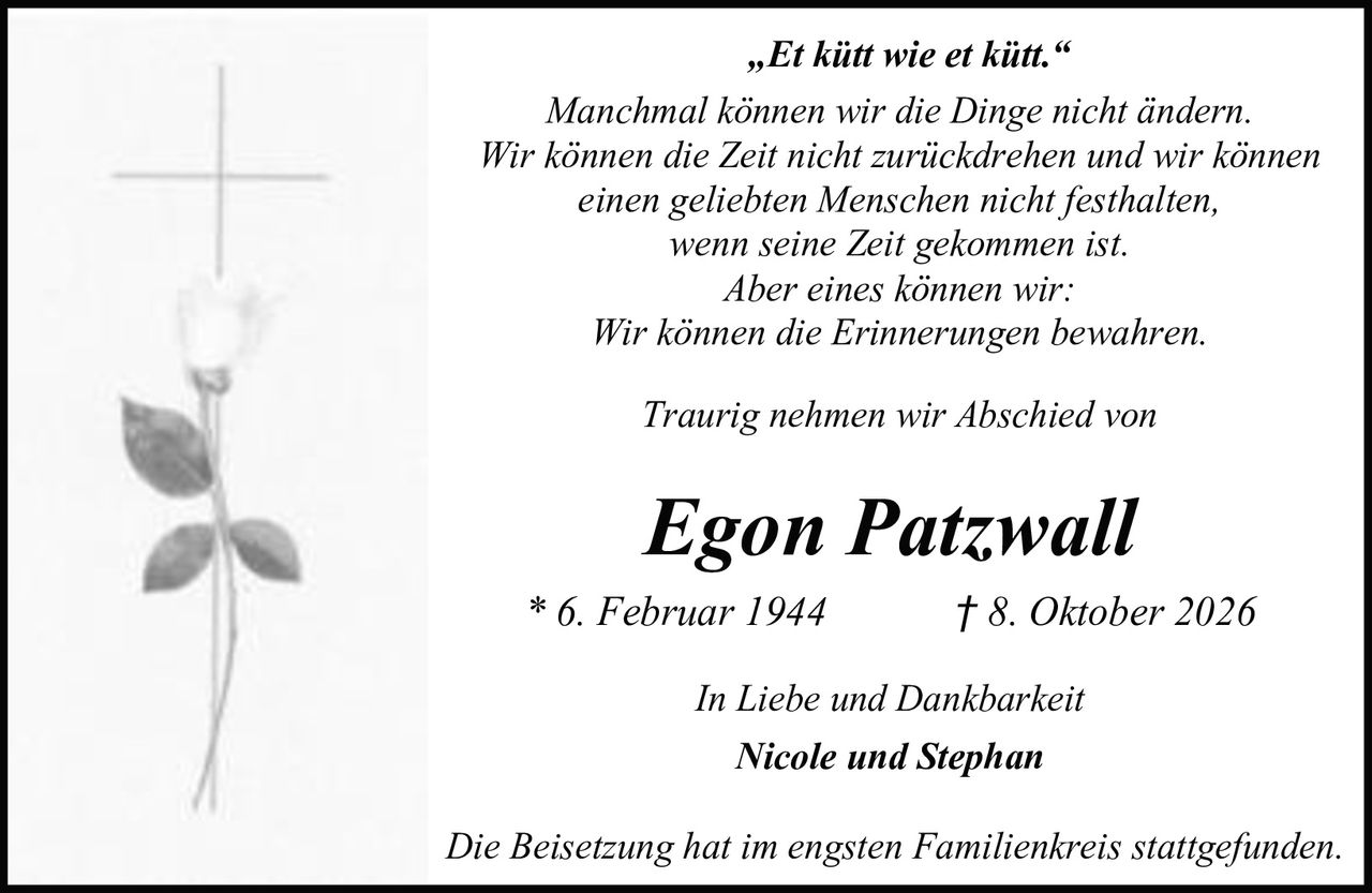 <p>Traurig nehmen wir Abschied von</p>

<p><i>„Et kütt wie et kütt."</i></p>

<p>Manchmal können wir die Dinge nicht ändern.<br/>
Wir können die Zeit nicht zurückdrehen und wir können<br/>
einen geliebten Menschen nicht festhalten,<br/>
wenn seine Zeit gekommen ist.<br/>
Aber eines können wir:<br/>
Wir können die Erinnerungen bewahren.</p>

<p><strong>Egon Patzwall</strong><br/>
* 6. Februar 1944 &dagger; 8. Oktober 2026</p>

<p><i>In Liebe und Dankbarkeit<br/>
Nicole und Stephan</i></p>

<p>Die Beisetzung hat im engsten Familienkreis stattgefunden.</p>