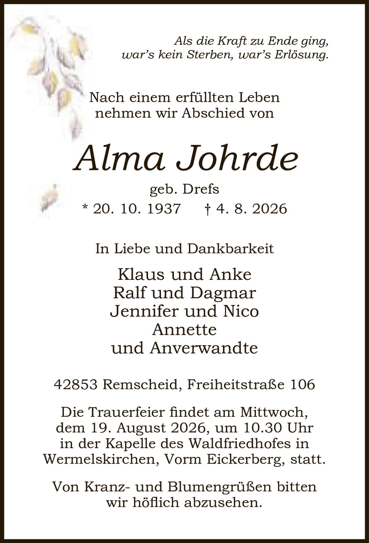 <p><i>Als die Kraft zu Ende ging, war's kein Sterben, war's Erlösung.</i></p>
<p>Nach einem erfüllten Leben nehmen wir Abschied von</p>
<p><strong>Alma Johrde</strong><br>
geb. Drefs<br>
* 20. 10. 1937 † 4. 8. 2026</p>
<p>In Liebe und Dankbarkeit<br>
Klaus und Anke<br>
Ralf und Dagmar<br>
Jennifer und Nico<br>
Annette<br>
und Anverwandte</p>
<p>42853 Remscheid, Freiheitstraße 106</p>
<p>Die Trauerfeier findet am Mittwoch, dem 19. August 2026, um 10.30 Uhr in der Kapelle des Waldfriedhofes in Wermelskirchen, Vorm Eickerberg, statt.</p>
<p>Von Kranz- und Blumengrüßen bitten wir höflich abzusehen.</p>
