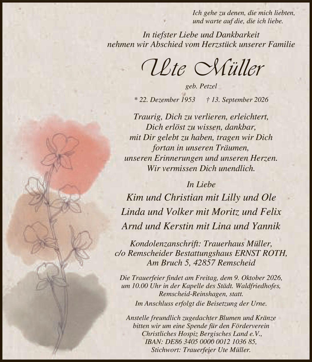 <p>Ich gehe zu denen, die mich liebten, und warte auf die, die ich liebe.</p>
<p>In tiefster Liebe und Dankbarkeit nehmen wir Abschied vom Herzstück unserer Familie</p>
<p><strong>Ute Müller</strong></p>
<p>geb. Petzel</p>
<p>* 22. Dezember 1953 † 13. September 2026</p>
<p>Traurig, Dich zu verlieren, erleichtert, Dich erlöst zu wissen, dankbar, mit Dir gelebt zu haben, tragen wir Dich fortan in unseren Träumen, unseren Erinnerungen und unseren Herzen. Wir vermissen Dich unendlich.</p>
<p>In Liebe</p>
<p>Kim und Christian mit Lilly und Ole<br/>Linda und Volker mit Moritz und Felix<br/>Arnd und Kerstin mit Lina und Yannik</p>
<p>Kondolenzanschrift: Trauerhaus Müller, c/o Remscheider Bestattungshaus ERNST ROTH, Am Bruch 5, 42857 Remscheid</p>
<p>Die Trauerfeier findet am Freitag, dem 9. Oktober 2026, um 10.00 Uhr in der Kapelle des Städt. Waldfriedhofes, Remscheid-Reinshagen, statt. Im Anschluss erfolgt die Beisetzung der Urne.</p>
<p>Anstelle freundlich zugedachter Blumen und Kränze bitten wir um eine Spende für den Förderverein Christliches Hospiz Bergisches Land e.V., IBAN: DE86 3405 0000 0012 1036 85, Stichwort: Trauerfeier Ute Müller.</p>