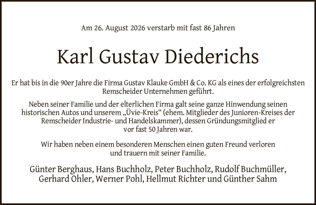 <p>Am 26. August 2026 verstarb mit fast 86 Jahren</p>
<p>Er hat bis in die 90er Jahre die Firma Gustav Klauke GmbH & Co. KG als eines der erfolgreichsten Remscheider Unternehmen geführt.</p>
<p>Neben seiner Familie und der elterlichen Firma galt seine ganze Hinwendung seinen historischen Autos und unserem „Üvie-Kreis" (ehem. Mitglieder des Junioren-Kreises der Remscheider Industrie- und Handelskammer), dessen Gründungsmitglied er vor fast 50 Jahren war.</p>
<p>Wir haben neben einem besonderen Menschen einen guten Freund verloren und trauern mit seiner Familie.</p>
<p>Günter Berghaus, Hans Buchholz, Peter Buchholz, Rudolf Buchmüller, Gerhard Ohler, Werner Pohl, Hellmut Richter und Günther Sahm</p>