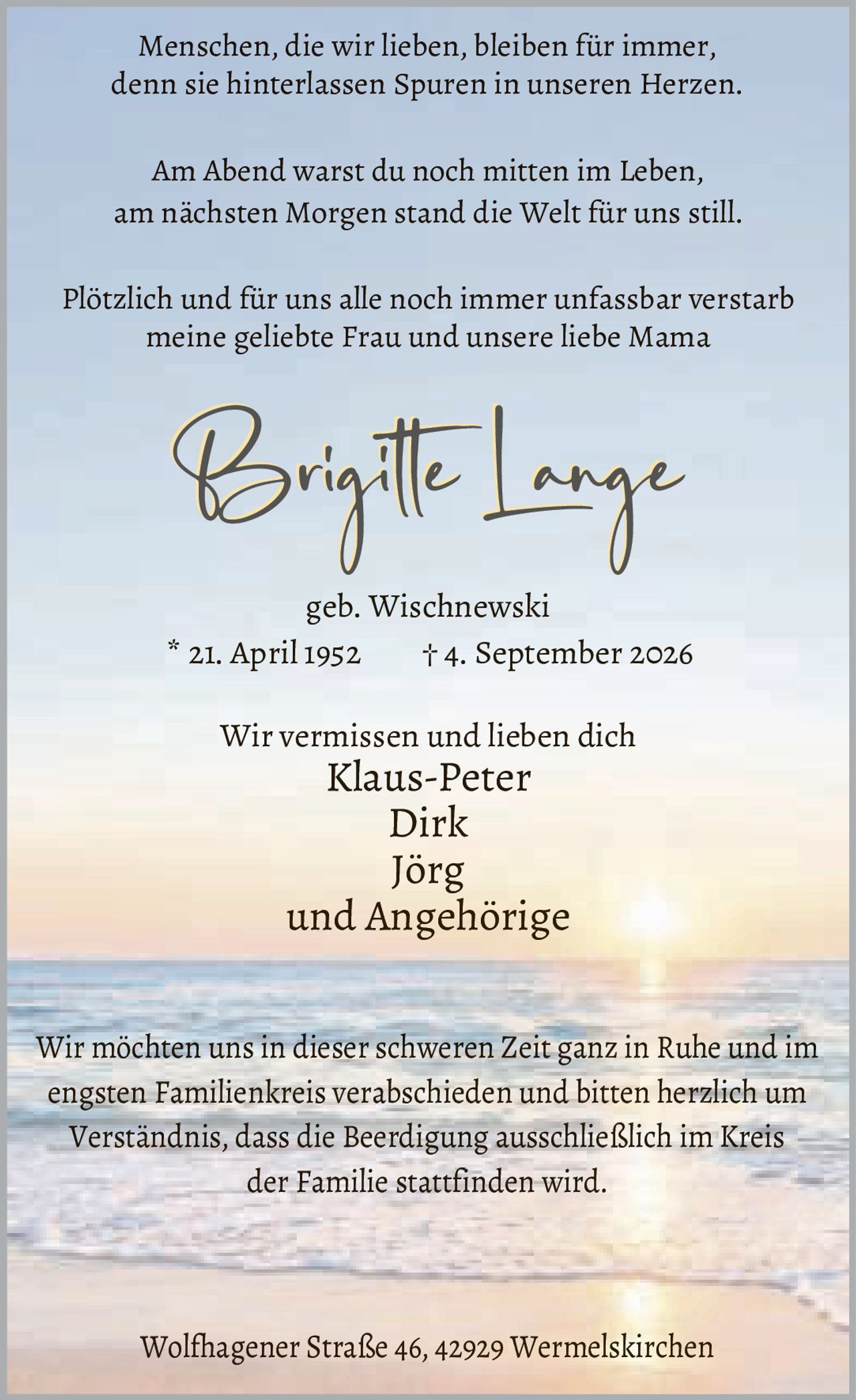 <p>Menschen, die wir lieben, bleiben für immer, denn sie hinterlassen Spuren in unseren Herzen.</p><p>Am Abend warst du noch mitten im Leben, am nächsten Morgen stand die Welt für uns still.</p><p>Plötzlich und für uns alle noch immer unfassbar verstarb meine geliebte Frau und unsere liebe Mama</p><p><strong>Brigitte Lange</strong><br/>geb. Wischnewski<br/>* 21. April 1952     † 4. September 2026</p><p>Wir vermissen und lieben dich<br/>Klaus-Peter<br/>Dirk<br/>Jörg<br/>und Angehörige</p><p>Wir möchten uns in dieser schweren Zeit ganz in Ruhe und im engsten Familienkreis verabschieden und bitten herzlich um Verständnis, dass die Beerdigung ausschließlich im Kreis der Familie stattfinden wird.</p><p>Wolfhagener Straße 46, 42929 Wermelskirchen</p>