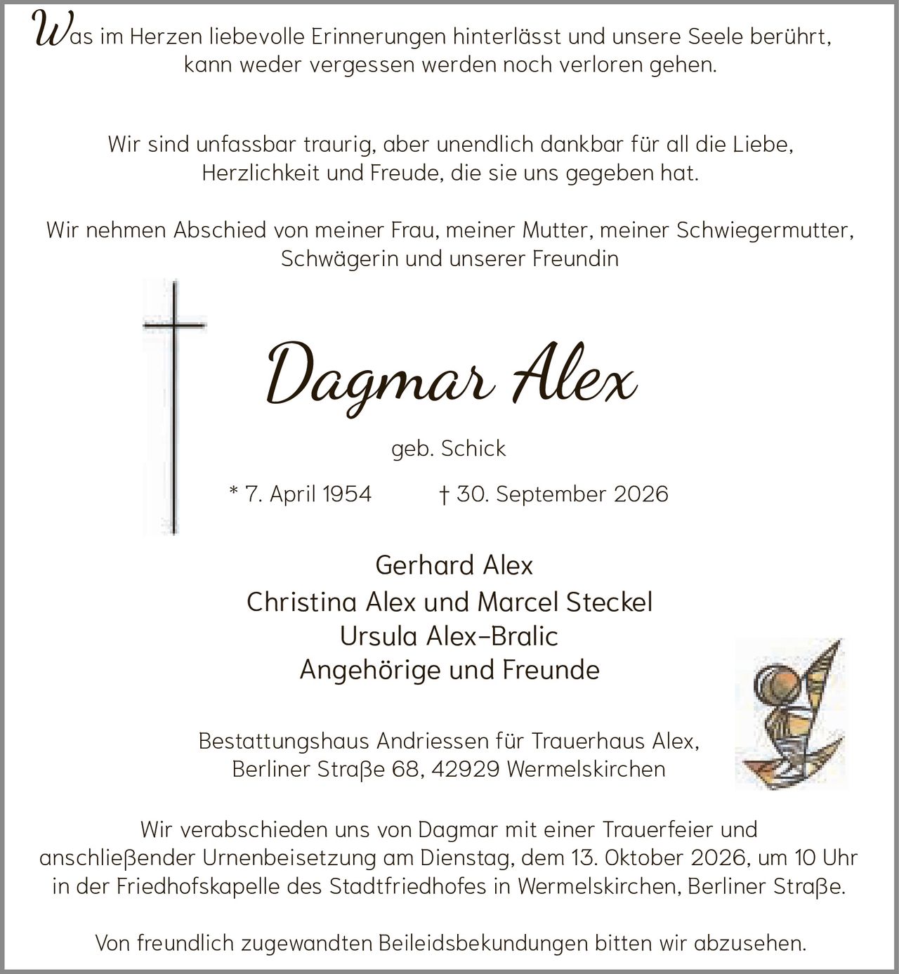 <p>Was im Herzen liebevolle Erinnerungen hinterlässt und unsere Seele berührt, kann weder vergessen werden noch verloren gehen.</p>

<p>Wir sind unfassbar traurig, aber unendlich dankbar für all die Liebe, Herzlichkeit und Freude, die sie uns gegeben hat.</p>

<p>Wir nehmen Abschied von meiner Frau, meiner Mutter, meiner Schwiegermutter, Schwägerin und unserer Freundin</p>

<p><strong>Dagmar Alex</strong><br>geb. Schick<br>* 7. April 1954 † 30. September 2026</p>

<p>Gerhard Alex<br>Christina Alex und Marcel Steckel<br>Ursula Alex-Bralic<br>Angehörige und Freunde</p>

<p>Bestattungshaus Andriessen für Trauerhaus Alex, Berliner Straße 68, 42929 Wermelskirchen</p>

<p>Wir verabschieden uns von Dagmar mit einer Trauerfeier und anschließender Urnenbeisetzung am Dienstag, dem 13. Oktober 2026, um 10 Uhr in der Friedhofskapelle des Stadtfriedhofes in Wermelskirchen, Berliner Straße.</p>

<p>Von freundlich zugewandten Beileidsbekundungen bitten wir abzusehen.</p>