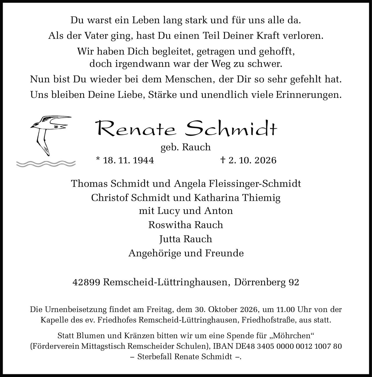 <p><strong>Renate Schmidt</strong><br>geb. Rauch<br>* 18. 11. 1944 † 2. 10. 2026</p>

<p>Thomas Schmidt und Angela Fleissinger-Schmidt<br>Christof Schmidt und Katharina Thiemig<br>mit Lucy und Anton<br>Roswitha Rauch<br>Jutta Rauch<br>Angehörige und Freunde</p>

<p>42899 Remscheid-Lüttringhausen, Dörrenberg 92</p>

<p>Die Urnenbeisetzung findet am Freitag, dem 30. Oktober 2026, um 11.00 Uhr von der Kapelle des ev. Friedhofes Remscheid-Lüttringhausen, Friedhofstraße, aus statt.</p>

<p>Statt Blumen und Kränzen bitten wir um eine Spende für „Möhrchen" (Förderverein Mittagstisch Remscheider Schulen), IBAN DE48 3405 0000 0012 1007 80 – Sterbefall Renate Schmidt –.</p>

<p>Du warst ein Leben lang stark und für uns alle da.<br>Als der Vater ging, hast Du einen Teil Deiner Kraft verloren.<br>Wir haben Dich begleitet, getragen und gehofft,<br>doch irgendwann war der Weg zu schwer.<br>Nun bist Du wieder bei dem Menschen, der Dir so sehr gefehlt hat.<br>Uns bleiben Deine Liebe, Stärke und unendlich viele Erinnerungen.</p>