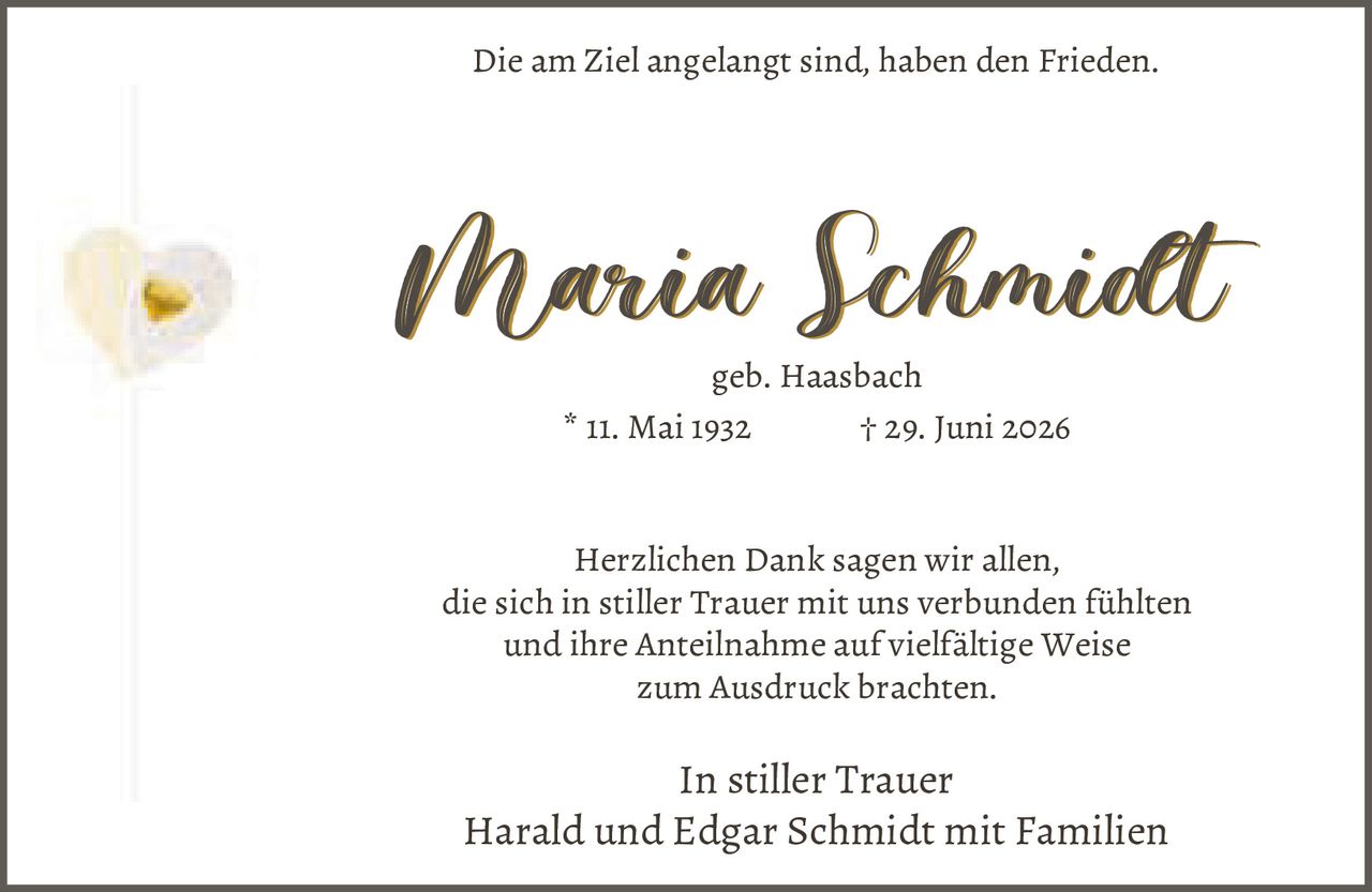 <p>Die am Ziel angelangt sind, haben den Frieden.</p>

<p><strong>In stiller Trauer</strong><br>
Harald und Edgar Schmidt mit Familien</p>

<p><strong>Maria Schmidt</strong><br>
geb. Haasbach<br>
* 11. Mai 1932 † 29. Juni 2026</p>

<p>Herzlichen Dank sagen wir allen,<br>
die sich in stiller Trauer mit uns verbunden fühlten<br>
und ihre Anteilnahme auf vielfältige Weise<br>
zum Ausdruck brachten.</p>